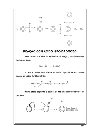 CH3
CH2

O
S

b

O

S

O

O
Cl +

A lCl3

S

O

CH2

CH3

O
O

S

O

REAÇÃO COM ÁCIDO HIPO BROMOSO
Esse ácido é obtido no momento da reação, dissolvendo-se
bromo em água.
Br2 + H2O

HBr + HBrO

O HBr formado doa próton ao ácido hipo bromoso, dando
origem ao cátion Br+ (Bromônio).

HO

Br + H

H2O

Br

H2O + Br

Numa etapa seguinte o cátion Br+ faz um ataque eletrófilo ao
benzeno:

Br

+ Br+

Br

H

H+ +

Bromo Benzeno
Brometo de fenila

165

 