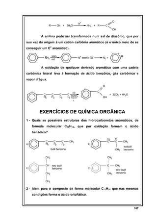 O

+

R

H

CN + 2H2O

NH3 + R

C
OH

A anilina pode ser transformada num sal de diazônio, que por
sua vez dá origem à um cátion carbônio aromático (é o único meio de se
conseguir um C+ aromático).
NH2

KNO2
HCl

+

N

N ] Cl

-

N2 +

A oxidação de qualquer derivado aromático com uma cadeia
carbônica lateral leva à formação de ácido benzóico, gás carbônico e
vapor d’água.
O
C
H2

C
H2

C
H2

C

[O]

C KMNO
H2 1/2 H+4

+ 3CO2 + 4H2O

OH

∆

EXERCÍCIOS DE QUÍMICA ORGÂNICA
1 - Quais as possíveis estruturas dos hidrocarbonetos aromáticos, de
fórmula molecular C10H14, que por oxidação formam o ácido
benzóico?

a)

C
H2

C
H2

C
H2

CH3

butil benzeno
CH3

c)

CH

H
C

CH3

CH3

b)

H2
C

isobutil
benzeno

CH3
sec butil
benzeno

CH2

d)

C

CH3

CH3

terc butil
benzeno

CH3

2 - Idem para o composto de forma molecular C11H16 que nas mesmas
condições forma o ácido ortoftálico.

167

 