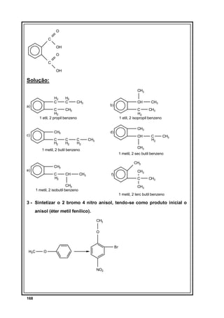 O
C
OH
O
C
OH

Solução:
CH3
H2
C

a)

H2
C

CH3

CH

b)

C
CH3
H2
1 etil, 2 propil benzeno

C
CH3
H2
1 etil, 2 isopropil benzeno

CH3

c)

C
H2

CH3

d)
C
H2

C
H2

CH

CH3

CH3

1 metil, 2 sec butil benzeno
CH3

CH3
C
H2

C
H2

CH3

1 metil, 2 butil benzeno

e)

CH3

CH

CH3

CH3

f)

C

CH3
1 metil, 2 isobutil benzeno

CH3

CH3
1 metil, 2 terc butil benzeno

3 - Sintetizar o 2 bromo 4 nitro anisol, tendo-se como produto inicial o
anisol (éter metil fenílico).
CH3
O

Br
H3C

O

NO2

168

 