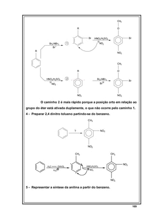 CH3
R

O

Br
Br2/AlBr3
+
Br

Br

HNO3/H2SO4

1

NO2

R

NO2

CH3
R
HNO3/H2SO4

O

2

Br2/AlBr3

Br

Br

NO2

NO2

NO2

O caminho 2 é mais rápido porque a posição orto em relação ao
grupo do éter está ativada duplamente, o que não ocorre pelo caminho 1.
4 - Preparar 2,4 dinitro tolueno partindo-se do benzeno.
CH3

NO2

?

NO2
CH3

H3C

Cl/A lCl3
H3C

CH3

NO2

HNO3/H2SO4
NO2

NO2

5 - Representar a síntese da anilina a partir do benzeno.

169

 