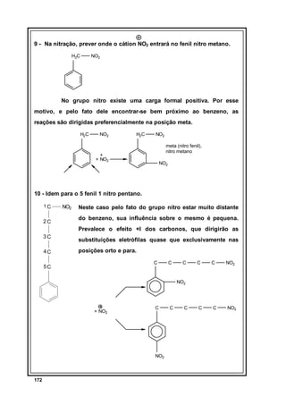 9 - Na nitração, prever onde o cátion NO2 entrará no fenil nitro metano.
H2C

NO2

No grupo nitro existe uma carga formal positiva. Por esse
motivo, e pelo fato dele encontrar-se bem próximo ao benzeno, as
reações são dirigidas preferencialmente na posição meta.
H2C

NO2

H2C

NO2
meta (nitro fenil),
nitro metano

+
+ NO2

NO2

10 - Idem para o 5 fenil 1 nitro pentano.
1C

2C

NO2

Neste caso pelo fato do grupo nitro estar muito distante
do benzeno, sua influência sobre o mesmo é pequena.
Prevalece o efeito +I dos carbonos, que dirigirão as

3C
4C

substituições eletrófilas quase que exclusivamente nas
posições orto e para.
C

5C

C

C

C

C

NO2

C

C

NO2

NO2

+ NO2

C

NO2

172

C

C

 