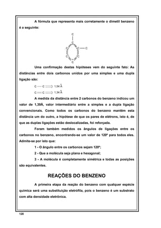 A fórmula que representa mais corretamente o dimetil benzeno
é a seguinte:
C
C
C

C

C

C

C
C

Uma confirmação destas hipóteses vem do seguinte fato: As
distâncias entre dois carbonos unidos por uma simples e uma dupla
ligação são:
C

C

º
1,54 A

C

C

º
1,34 A

A medida da distância entre 2 carbonos do benzeno indicou um
valor de 1,39Å, valor intermediário entre a simples e a dupla ligação
convencionais. Como todos os carbonos do benzeno mantêm esta
distância um do outro, a hipótese de que os pares de elétrons, isto é, de
que as duplas ligações estão deslocalizadas, foi reforçada.
Foram também medidos os ângulos de ligações entre os
carbonos no benzeno, encontrando-se um valor de 120º para todos eles.
Admite-se por isto que:
1 - O ângulo entre os carbonos sejam 120º;
2 - Que a molécula seja plana e hexagonal;
3 - A molécula é completamente simétrica e todas as posições
são equivalentes.

REAÇÕES DO BENZENO
A primeira etapa da reação do benzeno com qualquer espécie
química será uma substituição eletrófila, pois o benzeno é um substrato
com alta densidade eletrônica.

128

 