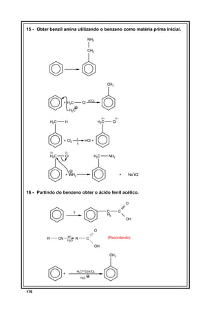 15 - Obter benzil amina utilizando o benzeno como matéria prima inicial.
NH2
CH2

CH3

+ H3C

Cl

AlCl3

H3C
H2C

δ+

H

∆

+ Cl2
δ+

Cl

HCl +

λ

δ−

H2C

δ−

H2C

Cl

H2C

NH2

+ NH2

+

Na+ Cl

-

16 - Partindo do benzeno obter o ácido fenil acético.
O
C
H2

?

C
OH

O
R

CN

H+
H2O

R

(Recordando)

C
OH

CH3

+

H3C

Cl/A lCl3

H3C

176

 