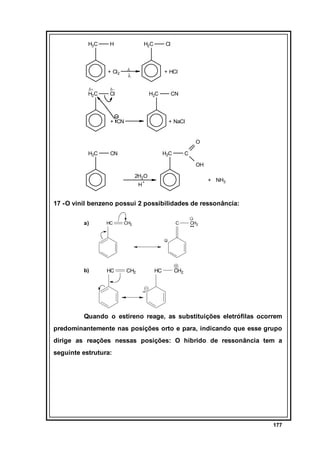 H3C

H

H2C

∆

+ Cl2
δ+

H2C

Cl

+ HCl

λ

δ−

Cl

H2C

+ CN

CN

+ NaCl

O
H2C

CN

H2C

C
OH

2H2O
H

+ NH3

+

17 - O vinil benzeno possui 2 possibilidades de ressonância:
a)

HC

b)

HC

CH2

CH2

C

HC

CH2

CH2

Quando o estireno reage, as substituições eletrófilas ocorrem
predominantemente nas posições orto e para, indicando que esse grupo
dirige as reações nessas posições: O híbrido de ressonância tem a
seguinte estrutura:

177

 