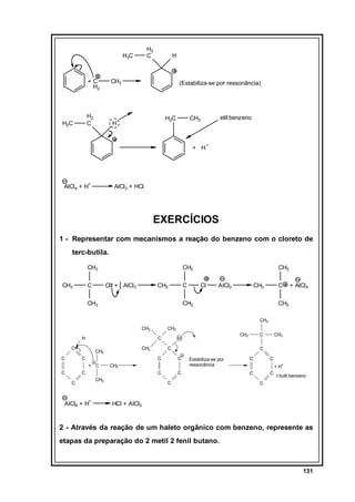 H2
C

H3C

+C
H2

CH3

H2
C

H3C

H

(Estabiliza-se por ressonância)

H2C

H

etil benzeno

CH3

+ H

AlCl4 + H+

+

AlCl3 + HCl

EXERCÍCIOS
1 - Representar com mecanismos a reação do benzeno com o cloreto de
terc-butila.
CH3
CH3

C

CH3
Cl + AlCl3

CH3

C

CH3

CH3
Cl

AlCl3

CH3

C

CH3

+ AlCl4

CH3
CH3

CH3
H

C

C
C

CH3

CH3
C

C

+

AlCl4 + H

CH3

C
C

C
CH3

C

C

CH3

C

CH3

H

C
+ C

C

CH3

Estabiliza-se por
ressonância

C
C

C

C
+ H+

C

C

t butil benzeno

C

HCl + AlCl3

2 - Através da reação de um haleto orgânico com benzeno, represente as
etapas da preparação do 2 metil 2 fenil butano.

131

 