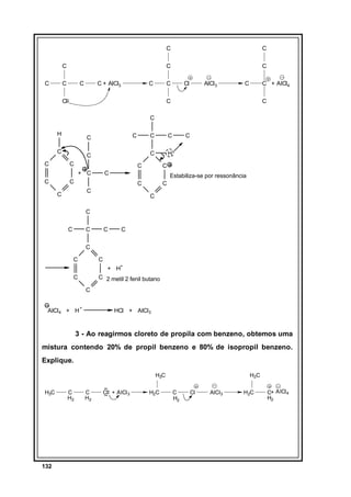 C
C

C
C

C

C

C + AlCl3

C

C
C

C

Cl

Cl

AlCl3

C

C + AlCl4

C

C

C
H
C
C

C

C
C

C
H

C

C

C

Estabiliza-se por ressonância

C
C

C

C

C

C

+ C
C

C
C

C

C

C
C

C

C

C

C
C

C
+ H+

C

C 2 metil 2 fenil butano
C

AlCl4 + H

+

HCl + AlCl3

3 - Ao reagirmos cloreto de propila com benzeno, obtemos uma
mistura contendo 20% de propil benzeno e 80% de isopropil benzeno.
Explique.
H3C
H3C

132

C
H2

C
H2

Cl + AlCl 3

H2C

H3C
C
H2

Cl

AlCl3

H2C

C+ AlCl 4
H2

 