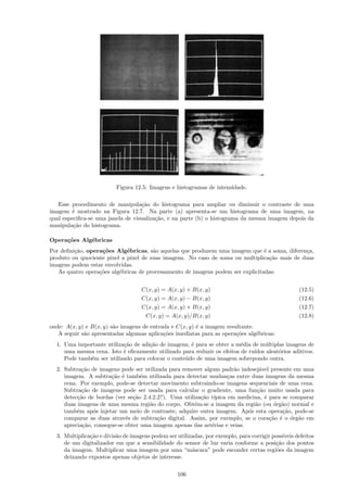 Figura 12.5: Imagens e histogramas de intensidade.

   Esse procedimento de manipula¸˜o do histograma para ampliar ou diminuir o contraste de uma
                                   ca
imagem ´ mostrado na Figura 12.7. Na parte (a) apresenta-se um histograma de uma imagem, na
         e
qual especiﬁca-se uma janela de visualiza¸˜o, e na parte (b) o histograma da mesma imagem depois da
                                         ca
manipula¸˜o do histograma.
         ca

Opera¸˜es Alg´bricas
     co      e
Por deﬁni¸˜o, opera¸˜es Alg´bricas, s˜o aquelas que produzem uma imagem que ´ a soma, diferen¸a,
         ca        co        e         a                                         e            c
produto ou quociente pixel a pixel de suas imagens. No caso de soma ou multiplica¸˜o mais de duas
                                                                                   ca
imagens podem estar envolvidas.
   As quatro opera¸˜es alg´bricas de processamento de imagens podem ser explicitadas:
                  co      e


                                    C(x, y) = A(x, y) + B(x, y)                                     (12.5)
                                    C(x, y) = A(x, y) − B(x, y)                                     (12.6)
                                    C(x, y) = A(x, y) × B(x, y)                                     (12.7)
                                     C(x, y) = A(x, y)/B(x, y)                                      (12.8)
onde: A(x, y) e B(x, y) s˜o imagens de entrada e C(x, y) ´ a imagem resultante.
                         a                               e
   A seguir s˜o apresentadas algumas aplica¸˜es imediatas para as opera¸˜es alg´bricas:
             a                              co                          co      e
  1. Uma importante utiliza¸˜o de adi¸˜o de imagens, ´ para se obter a m´dia de m´ltiplas imagens de
                           ca        ca              e                   e        u
     uma mesma cena. Isto ´ eﬁcazmente utilizado para reduzir os efeitos de ru´
                           e                                                  ıdos aleat´rios aditivos.
                                                                                        o
     Pode tamb´m ser utilizado para colocar o conte´do de uma imagem sobrepondo outra.
              e                                    u
  2. Subtra¸˜o de imagens pode ser utilizada para remover algum padr˜o indesej´vel presente em uma
            ca                                                       a         a
     imagem. A subtra¸˜o ´ tamb´m utilizada para detectar mudan¸as entre duas imagens da mesma
                       ca e        e                               c
     cena. Por exemplo, pode-se detectar movimento subtraindo-se imagens sequenciais de uma cena.
     Subtra¸˜o de imagens pode ser usada para calcular o gradiente, uma fun¸˜o muito usada para
            ca                                                                ca
     detec¸˜o de bordas (ver se¸˜o 2.4.2.2?). Uma utiliza¸˜o t´
          ca                    ca                       ca ıpica em medicina, ´ para se comparar
                                                                                 e
     duas imagens de uma mesma regi˜o do corpo. Obt´m-se a imagem da regi˜o (ou ´rg˜o) normal e
                                      a                e                     a       o a
     tamb´m ap´s injetar um meio de contraste, adquire outra imagem. Ap´s esta opera¸˜o, pode-se
          e     o                                                          o            ca
     comparar as duas atrav´s de subtra¸˜o digital. Assim, por exemplo, se o cora¸˜o ´ o ´rg˜o em
                             e           ca                                        ca e o a
     aprecia¸˜o, consegue-se obter uma imagem apenas das art´rias e veias.
            ca                                               e
  3. Multiplica¸˜o e divis˜o de imagens podem ser utilizadas, por exemplo, para corrigir poss´
               ca         a                                                                  ıveis defeitos
     de um digitalizador em que a sensibilidade do sensor de luz varia conforme a posi¸˜o dos pontos
                                                                                          ca
     da imagem. Multiplicar uma imagem por uma “m´scara” pode esconder certas regi˜es da imagem
                                                        a                                  o
     deixando expostos apenas objetos de interesse.

                                                   106
 