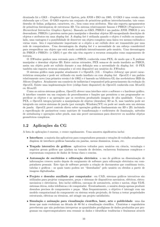 dronizada foi o GKS - Graphical Kernel System, pela ANSI e ISO em 1985. O GKS ´ uma vers˜o maise       a
elaborada que o Core. O GKS suporta um conjunto de primitivas gr´ﬁcas interrelacionadas, tais como:
                                                                                a
desenho de linhas, pol´    ıgonos, caracteres, etc., bem como seus atributos. Mas n˜o suporta agrupamentos
                                                                                         a
de primitivas hier´rquicas de estruturas 3D. Um sistema relativamente famoso ´ PHIGS (Programmer’s
                     a                                                                    e
Hierarchical Interactive Graphics System). Baseado no GKS, PHIGS ´ um padr˜o ANSI. PHIGS (e seu
                                                                                 e         a
descendente, PHIGS+) provˆem meios para manipular e desenhar objetos 3D encapsulando descri¸˜es de
                                 e                                                                      co
objetos e atributos em uma display list. A display list ´ utilizada quando o objeto ´ exibido ou manipu-
                                                              e                              e
lado, uma vantagem ´ a possibilidade de descrever um objeto complexo uma unica vez mesmo exibindo-o
                         e                                                             ´
v´rias vezes. Isto ´ especialmente importante se o objeto a ser exibido deve ser transmitido por uma
  a                    e
rede de computadores. Uma desvantagem da display list ´ a necessidade de um esfor¸o consider´vel
                                                                    e                            c           a
para reespeciﬁcar um objeto que est´ sendo modelado interativamente pelo usu´rio. Uma desvantagem
                                           a                                               a
do PHIGS e PHIGS+ (e GKS) ´ que eles n˜o tˆm suporte a recursos avan¸ados como mapeamento de
                                      e           a e                                 c
textura.
     O XWindow ganhou uma extens˜o para o PHIGS, conhecida como PEX, de modo que o X pudesse
                                           a
manipular e desenhar objetos 3D. Entre outras extens˜es, PEX soma-se de modo imediato ao PHIGS,
                                                              o
assim um objeto pode ser exibido durante a sua deﬁni¸˜o sem a necessidade da display list. O PEX
                                                                ca
tamb´m n˜o suporta recursos avan¸ados e s´ est´ dispon´ aos usu´rios do XWindow.
       e    a                            c        o     a        ıvel          a
     O sistema gr´ﬁco mais popular atualmente ´ o OpenGL (GL - Graphics Library) que provˆ carac-
                   a                                   e                                               e
ter´ısticas avan¸adas e pode ser utilizado em modo imediato ou com display list. OpenGL ´ um padr˜o
                 c                                                                                  e          a
relativamente novo (sua primeira vers˜o ´ de 1992) e ´ baseado na biblioteca GL das workstations IRIS da
                                            a e            e
Silicon Graphics. Atualmente um cons´rcio de ind´strias ´ respons´vel pela gerenciamento da evolu¸˜o do
                                             o           u      e           a                            ca
OpenGL. Existe uma implementa¸˜o livre (c´digo fonte dispon´
                                        ca         o                     ıvel) do OpenGL conhecida com MesaGL
ou Mesa3D.
     Como os outros sistemas gr´ﬁcos, OpenGL oferece uma interface entre o software e o hardware gr´ﬁco.
                                    a                                                                      a
A interface consiste em um conjunto de procedimentos e fun¸˜es que permitem a um programador es-
                                                                       co
peciﬁcar os objetos e as opera¸˜es que os envolvem produzindo imagens de alta qualidade. Como o
                                     co
PEX, o OpenGL integra/permite a manipula¸˜o de objetos (desenhos) 3D ao X, mas tamb´m pode ser
                                                    ca                                               e
integrado em outros sistemas de janela (por exemplo, Windows/NT) ou pode ser usado sem um sistema
de janela. OpenGL provˆ controle direto sobre opera¸˜es gr´ﬁcas fundamentais em 3D e 2D, incluindo
                              e                              co       a
a especiﬁca¸˜o de parˆmetros como matrizes de transforma¸˜o e coeﬁcientes de ilumina¸˜o, m´todos
              ca            a                                          ca                          ca    e
de antialiasing e opera¸˜es sobre pixels, mas n˜o provˆ mecanismos para descrever ou modelar objetos
                             co                       a       e
geom´tricos complexos.
       e


1.2      Aplica¸˜es da CG
               co
A lista de aplica¸˜es ´ enorme, e cresce rapidamente. Uma amostra signiﬁcativa inclui:
                 co e

   • Interfaces: a maioria dos aplicativos para computadores pessoais e esta¸˜es de trabalho atualmente
                                                                            co
     disp˜em de interfaces gr´ﬁcas baseadas em janelas, menus dinˆmicos, ´
         o                   a                                    a        ıcones, etc.
   • Tra¸ado interativo de gr´ﬁcos: aplicativos voltados para usu´rios em ciˆncia, tecnologia e
         c                      a                                  a          e
     neg´cios geram gr´ﬁcos que ajudam na tomada de decis˜es, esclarecem fenˆmenos complexos e
        o             a                                       o             o
     representam conjuntos de dados de forma clara e concisa.
   • Automa¸˜o de escrit´rios e editora¸˜o eletrˆnica: o uso de gr´ﬁcos na dissemina¸˜o de
              ca             o                ca       o                   a                 ca
     informa¸˜es cresceu muito depois do surgimento de software para editora¸˜o eletrˆnica em com-
             co                                                              ca      o
     putadores pessoais. Este tipo de software permite a cria¸˜o de documentos que combinam texto,
                                                             ca
     tabelas e gr´ﬁcos - os quais tanto podem ser “desenhados” pelo usu´rio ou obtidos a partir de
                 a                                                       a
     imagens digitalizadas.
   • Projeto e desenho auxiliado por computador: em CAD, sistemas gr´ﬁcos interativos s˜o
                                                                                     a                 a
     utilizados para projetar componentes, pe¸as e sistemas de dispositivos mecˆnicos, el´tricos, eletro-
                                                 c                                 a        e
     mecˆnicos e eletrˆnicos. Isto inclui edif´
          a             o                      ıcios, carca¸as de autom´veis, avi˜es e navios, chips VLSI,
                                                           c            o        o
     sistemas ´ticos, redes telefˆnicas e de computador. Eventualmente, o usu´rio deseja apenas produzir
              o                  o                                             a
     desenhos precisos de componentes e pe¸as. Mais frequentemente, o objetivo ´ interagir com um
                                               c                                       e
     modelo computacional do componente ou sistema sendo projetado, de forma a testar propriedades
     estruturais, el´tricas ou t´rmicas, at´ atingir um projeto satisfat´rio.
                    e           e           e                           o
   • Simula¸˜o e anima¸˜o para visualiza¸˜o cient´
            ca            ca                 ca        ıﬁca, lazer, arte e publicidade: uma das
     a
     ´reas que mais evoluiram na d´cada de 80 foi a visualiza¸˜o cient´
                                  e                          ca       ıﬁca. Cientistas e engenheiros
     perceberam que n˜o poderiam interpretar as quantidades prodigiosas de dados produzidas por pro-
                      a
     gramas em supercomputadores sem resumir os dados e identiﬁcar tendˆncias e fenˆmenos atrav´s
                                                                          e          o            e


                                                      10
 