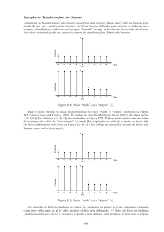 Exemplos de Transforma¸˜es n˜o Lineares
                      co    a
Usualmente as transforma¸˜es n˜o lineares conseguem uma melhor rela¸˜o sinal/ru´ na imagem pro-
                          co     a                                      ca          ıdo
duzida do que por transforma¸˜es lineares. Os ﬁltros lineares utilizados para atenuar os ru´
                              co                                                           ıdos de uma
imagem (passa-baixas) produzem uma imagem “borrada”, ou seja as bordas n˜o ﬁcam mais t˜o n´
                                                                              a              a ıtidas.
Este efeito indesejado pode ser minorado atrav´s de transforma¸˜es (ﬁltros) n˜o lineares.
                                              e                co            a




                             Figura 12.8: Sinais “ru´
                                                    ıdo” (a) e “degrau” (b).

    Tome-se como exemplo os sinais unidimensionais dos tipos “ru´    ıdo” e “degrau” mostrados na Figura
12.9 [Mascarenhas and Velasco, 1989]. Os efeitos de uma transforma¸˜o linear (ﬁltro) dos tipos m´dia
                                                                        ca                             e
[1/3, 1/3, 1/3] e diferen¸a [−1, 3, −1] s˜o mostrados na Figura 12.9. Pode-se notar nestes casos os efeitos
                          c              a
de atenua¸˜o do ru´ (a), “borramento” da borda (b), amplia¸˜o do ru´ (c) e realce da borda (d).
           ca         ıdo                                         ca         ıdo
Os efeitos indesejados mostrados na Figura 12.10 (c) e (d) podem ser minorados atrav´s de ﬁltros n˜o
                                                                                          e              a
lineares, como ser´ visto a seguir.
                    a




                             Figura 12.9: Sinais “ru´
                                                    ıdo” (a) e “degrau” (b).

   Por exemplo, no ﬁltro da mediana, os pontos da vizinhan¸a do ponto (x, y) s˜o ordenados, e tomado
                                                            c                 a
como novo valor para (x, y) o valor mediano obtido pela ordena¸˜o. O efeito do ﬁltro da mediana
                                                                  ca
(unidimensional) que envolve 3 elementos (o ponto e seus vizinhos mais pr´ximos) ´ mostrado na Figura
                                                                         o       e


                                                   109
 
