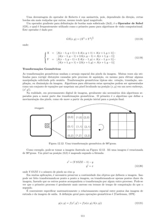 Uma desvantagem do operador de Roberts ´ sua assimetria, pois, dependendo da dire¸˜o, certas
                                               e                                          ca
bordas s˜o mais real¸adas que outras, mesmo tendo igual magnitude.
        a           c
   Um operador gradiente para delimita¸˜o de bordas mais soﬁsticado (3x3), ´ o Operador de Sobel
                                        ca                                  e
(GS), o qual ´ frequentemente utilizado como o primeiro passo para algoritmos de vis˜o computacional.
             e                                                                      a
Este operador ´ dado por:
               e

                                                               1
                                     GS(x, y) = (X 2 + Y 2 ) 2                                  (12.18)

onde:


                  X     = [A(x − 1, y + 1) + 2.A(x, y + 1) + A(x + 1, y + 1)]−
                  
                            [A(x − 1, y − 1) + 2A(x, y − 1) + A(x + 1, y − 1)]
                  
                                                                                                (12.19)
                  Y
                        = [A(x − 1, y − 1) + 2.A(x − 1, y) + A(x − 1, y + 1)]−
                            [A(x + 1, y + 1) + 2A(x + 1, y) + A(x + 1, y − 1)]

Transforma¸˜es Geom´tricas
          co       e
As transforma¸˜es geom´tricas mudam o arranjo espacial dos pixels da imagem. Muitas vezes s˜o uti-
               co        e                                                                       a
lizadas para corrigir distor¸˜es causadas pelo processo de aquisi¸˜o, ou mesmo para efetuar alguma
                            co                                   ca
manipula¸˜o solicitada pelo usu´rio. Tranforma¸˜es geom´tricas t´
          ca                     a              co         e       ıpicas s˜o: rota¸˜o, transla¸˜o, am-
                                                                           a       ca          ca
plia¸˜o, ou diminui¸˜o da imagem. Algoritmos para efetuarem estas opera¸˜es podem ser apresentados
     ca            ca                                                      co
como um conjunto de equa¸˜es que mapeiam um pixel localizado na posi¸˜o (x, y) em um novo endere¸o,
                           co                                           ca                           c
(x , y ).
    Na realidade, em processamento digital de imagens, geralmente s˜o necess´rios dois algoritmos se-
                                                                      a        a
parados para a maior parte das transforma¸˜es geom´tricas. O primeiro ´ o algoritmo que deﬁne a
                                            co        e                      e
movimenta¸˜o dos pixels, como ele move a partir da posi¸˜o inicial para a posi¸˜o ﬁnal.
            ca                                          ca                     ca




                       Figura 12.12: Uma transforma¸˜o geom´trica de 90o graus.
                                                   ca      e

   Como exemplo, pode-se tomar a imagem ilustrada na Figura 12.12. Ali uma imagem ´ rotacionada
                                                                                  e
de 90o graus. Um pixel na posi¸˜o (0,0) ´ mapeado segundo a f´rmula:
                              ca        e                    o


                                      x = (Y SIZE − 1) − y
                                                    y =x                                        (12.20)

onde Y SIZE ´ o n´mero de pixels no eixo y.
               e    u
   Em muitas aplica¸˜es, ´ necess´rio preservar a continuidade dos objetos que deﬁnem a imagem. Isso
                      co e       a
pode ser feito transformando-se ponto a ponto a imagem, ou transformando-se apenas pontos chave da
imagem, fazendo que os outros pontos acompanhem a transforma¸˜o por algum outro processo. Pode-se
                                                                ca
ver que o primeiro processo ´ geralmente mais oneroso em termos de tempo de computa¸˜o do que o
                            e                                                           ca
segundo.
    ´
   E conveniente especiﬁcar matematicamente o relacionamento espacial entre pontos das imagem de
entrada e da imagem de sa´ıda. A deﬁni¸˜o geral para opera¸˜es geom´tricas ´ [Castleman, 1979]:
                                      ca                   co       e       e


                              g(x, y) = f (x , y ) = f (a(x, y), b(x, y))                       (12.21)



                                                    111
 