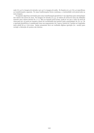 onde f (x, y) ´ a imagem de entrada e g(x, y) ´ a imagem de sa´
              e                               e                 ıda. As fun¸˜es a(x, y) e b(x, y) especiﬁcam
                                                                             co
as transforma¸˜es espaciais. Se essas tranforma¸˜es forem cont´
                co                                co              ınuas, a continuidade ser´ preservada na
                                                                                             a
nova imagem.
    O segundo algoritmo necess´rio para uma transforma¸˜o geom´trica ´ um algoritmo para interpola¸˜o
                                  a                      ca         e      e                              ca
dos valores dos n´ ıveis de cinza. Na imagem de entrada f (x, y), os valores do n´
                                                                                 ıveis de cinza s˜o deﬁnidos
                                                                                                 a
somente para valores inteiros de x e y. Mas na equa¸˜o geral acima, pode-se ver que o valor do n´ de
                                                      ca                                              ıvel
cinza para g(x, y) pode ser tomado a partir de coordenadas n˜o inteiras (pela continuidade) de f (x, y). Se
                                                              a
a opera¸˜o geom´trica ´ considerada como um mapeamento de f para g, pixels de f podem ser mapeados
        ca         e      e
entre pixels de g e vice-versa. Assim novamente deve ser realizada alguma opera¸˜o (ex. escala) para
                                                                                       ca
corrigir a distor¸˜o de pontos n˜o inteiros.
                  ca               a




                                                    112
 