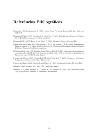 Referˆncias Bibliogr´ﬁcas
     e              a

[Castleman, 1979] Castleman, K. R. (1979). Digital Image Processing. Prentice-Hall, Inc., Englewood
  Cliﬀs, N.J.
[Gonzalez and Wintz, 1987] Gonzalez, R. C. and Wintz, P. (1987). Digital Imagem Processing. Addison-
  Wesley Publishing Company, second edition edition.
[Hearn and Baker, 1994] Hearn, D. and Baker, P. (1994). Computer Graphics. Prentice-Hall.

[Mascarenhas and Velasco, 1989] Mascarenhas, N. D. A. and Velasco, F. R. D. (1989). Processamento
  digital de imagens. In IV Escola Brasileiro-Argentina de Inform´tica, Universidade Cat´lica de Santiago
                                                                 a                      o
  del Estero, Termas do Rio Hondo - Argentina.
[Minghim and Oliveira, 1997] Minghim, R. and Oliveira, M. C. F. (1997). Uma introdu¸˜o ` visualiza¸˜o
                                                                                   ca a           ca
  computacional xvi jai’97. In XVII Congresso da SBC, volume 1777 of Jornadas de Atualiza¸˜o em
                                                                                              ca
  Inform´tica, pages 85–131, Bras´ - Brazil.
        a                        ılia
[Persiano and Oliveira, 1989] Persiano, R. C. M. and Oliveira, A. A. F. (1989). Introdu¸˜o ` Computa¸˜o
                                                                                       ca a         ca
  Gr´ﬁca. Livros T´cnicos e Cient´
     a              e              ıﬁcos Editora Ltda.
[Plastock and Kalley, 1999] Plastock, R. and Kalley, G. (1999). Computa¸˜o Gr´ﬁca. Mc Graw Hill.
                                                                       ca    a
[Schr¨eder, 1998] Schr¨eder, W. (1998). The Visualization Toolkit.
     o                o
[Schr¨eder et al., 1996] Schr¨eder, W. J., Martin, K., and Lorensen, W. (1996). The Visualization Toolkit
      o                      o
   - An Object-Oriented Approach to 3D Graphics. Prentice-Hall.




                                                  113
 