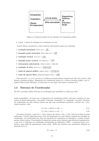 Figura 1.2: Esquema b´sico de um hardware de computa¸˜o gr´ﬁca.
                                      a                              ca    a


  4. height - a altura do retˆngulo de visualiza¸˜o em mm.
                             a                  ca

   A partir desses 4 parˆmetros, v´rios n´meros interessantes podem ser calculados:
                        a         a      u
                                           ndh
  1. resolu¸˜o horizontal: horiz res =
           ca                             width
                                                        width
  2. tamanho ponto horizontal: horiz dot size =          ndh
                                       ndv
  3. resolu¸˜o vertical: vert res =
           ca                         height

                                                   height
  4. tamanho ponto vertical: vert dot size =        ndv

  5. total pontos endere¸´veis: total nr dots = ndh.ndv
                        ca
                                       total nr dots
  6. resolu¸˜o de ´rea: area res =
           ca     a                   (width.height)

                                                   vert dot size
  7. raz˜o de aspecto gr´ﬁca: aspect ratio =
        a               a                          horiz dot size
                                                            height
  8. raz˜o de aspecto f´
        a              ısica: physical aspect ratio =       width

    Note que horiz res, vert res e area res deﬁnem resolu¸˜es f´
                                                         co ısicas, enquanto que ndh, ndv e total nr dots
deﬁnem resolu¸˜es gr´ﬁcas. Dispositivos de visualiza¸˜o podem ter a mesma resolu¸˜o gr´ﬁca, com re-
              co     a                               ca                            ca    a
solu¸˜es f´
    co ısicas muito diferentes. O ideal seria ter um aspect ratio igual ou pr´ximo de 1.
                                                                             o


1.5     Sistemas de Coordenadas
Na CG ´ necess´rio deﬁnir sistemas de coordenadas para quantiﬁcar os dados que est˜o
      e       a                                                                   a


sendo manipulados. J´ vimos que os dispositivos de visualiza¸˜o gr´ﬁca matriciais consistem de uma
                      a                                     ca    a
matriz de pixels endere¸´veis, e um gr´ﬁco ´ formado “acendendo” ou “apagando” um pixel. Os pixels
                       ca             a    e
s˜o endere¸ados por dois n´meros inteiros que d˜o suas coordenadas horizontal e vertical, dcx, e dcy,
 a        c                u                    a
respectivamente, onde:

                                     0 ≤ dcx ≤ ndhm1 ≡ ndh − 1                                    (1.1)
                                     0 ≤ dcy ≤ ndvm1 ≡ ndv − 1                                    (1.2)
    Na matriz de pixels, o valor dcx + 1 d´ o n´mero da coluna, e dcy + 1 d´ o n´mero da linha do pixel
                                          a    u                           a    u
endere¸ado. O pixel endere¸ado como (0, 0) est´ geralmente no canto inferior esquerdo do retˆngulo de
       c                    c                    a                                            a
visualiza¸˜o. As coordenadas (dcx, dcy) s˜o chamadas de coordenadas do dispositivo, e podem assumir
         ca                               a
apenas valores inteiros. Coordenadas do dispositivo podem variar bastante para diferentes equipamentos,
o que levou ` utiliza¸˜o de coordenadas normalizadas do dispositivo (NDC - normalized device coor-
             a        ca
dinates), para efeito de padroniza¸˜o (ndcx, ndcy). NDCs s˜o vari´veis reais, geralmente deﬁnidas no
                                   ca                        a      a
intervalo de 0 a 1:

                                               0 ≤ ndcx ≤ 1                                       (1.3)


                                                   12
 