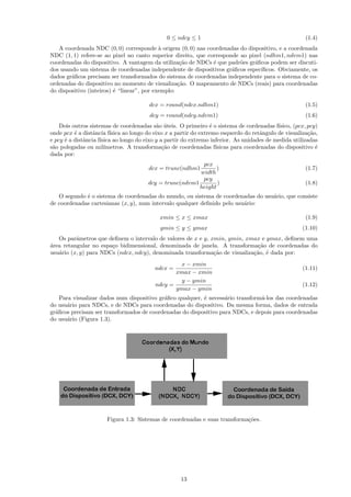 0 ≤ ndcy ≤ 1                                            (1.4)
   A coordenada NDC (0, 0) corresponde ` origem (0, 0) nas coordenadas do dispositivo, e a coordenada
                                            a
NDC (1, 1) refere-se ao pixel no canto superior direito, que corresponde ao pixel (ndhm1, ndvm1) nas
coordenadas do dispositivo. A vantagem da utiliza¸˜o de NDCs ´ que padr˜es gr´ﬁcos podem ser discuti-
                                                    ca         e         o    a
dos usando um sistema de coordenadas independente de dispositivos gr´ﬁcos espec´
                                                                      a          ıﬁcos. Obviamente, os
dados gr´ﬁcos precisam ser transformados do sistema de coordenadas independente para o sistema de co-
        a
ordenadas do dispositivo no momento de visualiza¸˜o. O mapeamento de NDCs (reais) para coordenadas
                                                   ca
do dispositivo (inteiros) ´ “linear”, por exemplo:
                          e

                                        dcx = round(ndcx.ndhm1)                                         (1.5)
                                        dcy = round(ndcy.ndvm1)                                         (1.6)
    Dois outros sistemas de coordenadas s˜o uteis. O primeiro ´ o sistema de cordenadas f´
                                             a ´                   e                         ısico, (pcx, pcy)
onde pcx ´ a distˆncia f´
          e       a       ısica ao longo do eixo x a partir do extremo esquerdo do retˆngulo de visualiza¸˜o,
                                                                                      a                   ca
e pcy ´ a distˆncia f´
      e       a      ısica ao longo do eixo y a partir do extremo inferior. As unidades de medida utilizadas
s˜o polegadas ou mil´
 a                     ımetros. A transforma¸˜o de coordenadas f´
                                               ca                    ısicas para coordenadas do dispositivo ´e
dada por:
                                                           pcx
                                        dcx = trunc(ndhm1        )                                      (1.7)
                                                          width
                                                           pcy
                                        dcy = trunc(ndvm1        )                                      (1.8)
                                                          height
   O segundo ´ o sistema de coordenadas do mundo, ou sistema de coordenadas do usu´rio, que consiste
             e                                                                    a
de coordenadas cartesianas (x, y), num intervalo qualquer deﬁnido pelo usu´rio:
                                                                          a

                                             xmin ≤ x ≤ xmax                                            (1.9)
                                             ymin ≤ y ≤ ymax                                           (1.10)
   Os parˆmetros que deﬁnem o intervalo de valores de x e y, xmin, ymin, xmax e ymax, deﬁnem uma
          a
a
´rea retangular no espa¸o bidimensional, denominada de janela. A transforma¸˜o de coordenadas do
                       c                                                     ca
usu´rio (x, y) para NDCs (ndcx, ndcy), denominada transforma¸˜o de visualiza¸˜o, ´ dada por:
   a                                                          ca            ca e
                                                    x − xmin
                                           ndcx =                                                      (1.11)
                                                  xmax − xmin
                                                    y − ymin
                                           ndcy =                                                      (1.12)
                                                  ymax − ymin
    Para visualizar dados num dispositivo gr´ﬁco qualquer, ´ necess´rio transform´-los das coordenadas
                                            a              e       a             a
do usu´rio para NDCs, e de NDCs para coordenadas do dispositivo. Da mesma forma, dados de entrada
       a
gr´ﬁcos precisam ser transformados de coordenadas do dispositivo para NDCs, e depois para coordenadas
  a
do usu´rio (Figura 1.3).
       a




                       Figura 1.3: Sistemas de coordenadas e suas transforma¸˜es.
                                                                            co




                                                     13
 