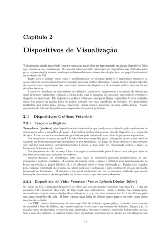 Cap´
   ıtulo 2

Dispositivos de Visualiza¸˜o
                         ca

Toda imagem criada atrav´s de recursos computacionais deve ser representada em algum dispositivo f´
                            e                                                                           ısico
que permita a sua visualiza¸˜o. Diversas tecnologias e diferentes tipos de dispositivos s˜o utilizados para
                              ca                                                         a
gerar representa¸˜es visuais, sendo que o desenvolvimento dessas tecnologias teve um papel fundamental
                  co
na evolu¸˜o da CG.
         ca
   Tanto para o usu´rio como para o implementador de sistemas gr´ﬁcos ´ importante conhecer as
                       a                                                  a      e
caracter´
        ısticas de cada uma dessas tecnologias para sua melhor utiliza¸˜o. Vamos discutir alguns aspectos
                                                                      ca
da arquitetura e organiza¸˜o dos tipos mais comuns dos dispositivos de exibi¸˜o gr´ﬁca, sem entrar em
                           ca                                                   ca    a
detalhes t´cnicos.
          e
    ´
   E poss´ ıvel classiﬁcar os dispositivos de exibi¸˜o (tra¸adores, impressoras e terminais de v´
                                                   ca      c                                       ıdeo) em
duas principais categorias, segundo a forma pela qual as imagens s˜o geradas: dispositivos vetoriais e
                                                                      a
dispositivos matriciais. Os dispositivos gr´ﬁcos vetoriais conseguem tra¸ar segmentos de reta perfeitos
                                            a                              c
entre dois pontos da malha ﬁnita de pontos deﬁnida por suas superf´     ıcies de exibi¸˜o. Os dispositivos
                                                                                      ca
matriciais, por outro lado, apenas conseguem tra¸ar pontos, tamb´m em uma malha ﬁnita. Assim,
                                                      c               e
segmentos de reta s˜o tra¸ados como sequˆncias de pontos pr´ximos.
                     a     c                e                  o


2.1     Dispositivos Gr´ﬁcos Vetoriais
                       a
2.1.1    Tra¸adores Digitais
            c
Tra¸adores (plotters) s˜o dispositivos eletromecˆnicos que produzem o desenho pelo movimento de
     c                     a                        a
uma caneta sobre a superf´ do papel. A primitiva gr´ﬁca b´sica nesse tipo de dispositivo ´ o segmento
                          ıcie                         a     a                             e
de reta. Arcos, curvas e caracteres s˜o produzidos pelo tra¸ado de uma s´rie de pequenos segmentos.
                                      a                    c            e
    Nos tra¸adores de mesa, o papel ´ ﬁxado sobre uma superf´ plana retangular, sobre a qual est´ lo-
           c                          e                       ıcie                                  a
calizado um bra¸o mecˆnico que movimenta-se por transla¸˜o. Ao longo do bra¸o desloca-se um cabe¸ote
                c      a                                  ca                  c                     c
que suporta uma caneta perpendicularmente ` mesa, a qual pode ser pressionada contra o papel ou
                                               a
levantada de forma a n˜o toc´-lo.
                       a      a
    Nos tra¸adores de rolo, o bra¸o ´ ﬁxo, e o papel ´ movimentado para frente e para tr´s por a¸˜o de
           c                     c e                 e                                   a       ca
um rolo, como em uma m´quina de escrever.
                          a
    Embora distintos em constru¸˜o, estes dois tipos de tra¸adores possuem caracter´
                                   ca                          c                        ısticas de pro-
grama¸˜o e controle similares. A posic˜o da caneta sobre o papel ´ deﬁnida pelo posicionamento do
       ca                                 a                          e
bra¸o em rela¸˜o ao papel (abcissa x), e do cabe¸ote sobre o bra¸o (ordenada y). Figuras s˜o tra¸adas
    c         ca                                 c                 c                         a    c
pela varia¸˜o controlada da posi¸˜o da caneta (abcissa e ordenada) e pelo controle do estado da caneta
          ca                     ca
(abaixada ou levantada). O tra¸ador ´ em geral controlado por um processador dedicado que recebe
                                 c      e
instru¸˜es diretamente do computador ou de um arquivo que descreve o desenho.
       co

2.1.2    Dispositivos de V´
                          ıdeo Vetoriais (Vector Refresh Display Tubes)
No in´ da CG, o principal dispositivo de v´
      ıcio                                    ıdeo n˜o era um monitor parecido com uma TV, e sim um
                                                     a
car´
   ıssimo CRT (Cathode Ray Tube) do tipo usado em oscilosc´pios. Como o display dos oscilosc´pios,
                                                               o                                  o
os monitores tinham como entradas duas voltagens, x e y, que direcionavam um feixe de el´trons para
                                                                                             e
um ponto espec´ ıﬁco da tela. O feixe tra¸ava uma linha do ultimo ponto para o corrente, num unico
                                          c                   ´                                    ´
movimento vetorial.
    Um CRT consiste basicamente de uma superf´ de exibi¸˜o, quase plana, recoberta internamente
                                                   ıcie       ca
de material ` base de f´sforo, um canh˜o emissor de el´trons e um sistema de deﬂex˜o (Figura 2.1). O
            a          o                a               e                            a
canh˜o emite um ﬁno feixe de el´trons que, acelerados, chocam-se contra a superf´ fosforecente da tela.
     a                          e                                               ıcie
Sob a a¸˜o dos el´trons, o material fosforecente incandesce, emitindo luz no ponto da tela atingido pelo
         ca      e


                                                     15
 