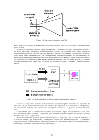 Figura 2.1: Estrutura interna de um CRT.


feixe. A fun¸˜o do sistema de deﬂex˜o ´ dirigir controladamente o feixe de el´trons para um determinado
            ca                      a e                                      e
ponto da tela.
    O brilho do f´sforo dura apenas alguns milisegundos (a emiss˜o de luz pelo f´sforo n˜o ´ est´vel, e
                 o                                                 a                o       a e     a
cai a zero logo ap´s a interrup¸˜o do bombardeio de el´trons), de forma que toda a ﬁgura precisa ser
                   o           ca                        e
continuamente retra¸ada para que o gr´ﬁco permane¸a na tela. Este processo ´ denominado refreshing
                     c                  a             c                           e
(da´ o nome, vector refreshing tubes). Se a imagem sendo mostrada ´ composta por muitos vetores, vai
    ı                                                                 e
haver um atraso signiﬁcativo entre o tra¸ado do primeiro e do ultimo vetores, e alguns do vetores tra¸ados
                                        c                     ´                                      c
inicialmente podem desaparecer nesse per´ ıodo. O resultado ´ que o tubo n˜o consegue retra¸ar a imagem
                                                            e             a                  c
de modo suﬁcientemente r´pido para evitar que um efeito de ﬂickering (“cintila¸˜o”) torne-se aparente
                           a                                                       ca
na tela.




                 Figura 2.2: Convers˜o Digital-Anal´gica para Visualiza¸˜o num CRT.
                                    a              o                   ca

    O tubo n˜o exige muita mem´ria para manter uma imagem complexa constru´ por segmentos de
             a                    o                                              ıda
reta, uma vez que apenas as coordenadas dos extremos dos segmentos, e as dos cantos da tela precisam
ser armazenadas. Esta era uma caracter´  ıstica importante no in´ da CG, j´ que a mem´ria era muito
                                                                ıcio       a            o
cara.
    O computador gera as coordenadas dos pontos que deﬁnem a ﬁgura a ser mostrada na tela, e um
DAC (conversor digital-anal´gico) ´ necess´rio para converter os pontos digitais em voltagens a serem
                             o      e       a
enviadas para o CRT (Figura 2.2).
    As desvantagens dos terminais gr´ﬁcos vetoriais eram: a tecnologia cara, o efeito de ﬂickering, e
                                      a
a mem´ria limitada, que inviabilizava a descri¸˜o de imagens com detalhes complexos. As vantagens:
       o                                         ca
dispositivo gr´ﬁco de alta resolu¸˜o (pelo menos 1000x1000), rapidez na gera¸˜o de imagens simples, o
              a                  ca                                          ca
que os torna adequados para testes iniciais em anima¸˜o.
                                                      ca




                                                   16
 