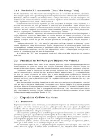 2.1.3    Terminais CRT com mem´ria (Direct View Storage Tubes)
                              o
O CRT com mem´ria ´ um tubo especial que se comporta como se o f´sforo fosse de alt´
                    o e                                               o               ıssima persistˆncia.
                                                                                                     e
Uma imagem tra¸ada nesse tipo de tubo pode manter-se por mais de uma hora sem sofrer desvanecimento.
                   c
Entretanto, o tubo ´ constru´ com f´sforo comum, e a longa persistˆncia da imagem ´ conseguida pela
                     e         ıdo     o                                e               e
inclus˜o de dois elementos adicionais ao tubo: um canh˜o espalhador de el´trons e uma m´scara montada
       a                                               a                    e             a
sobre a superf´ do f´sforo, entre a tela e os canh˜es.
                ıcie    o                          o
     Os el´trons s˜o uniformemente espalhados por toda a superf´ da tela pelo canh˜o espalhador, e a
           e       a                                             ıcie                  a
m´scara funciona como um ﬁltro que seleciona os pontos ou ´reas da superf´ a serem atingidas pelos
   a                                                          a               ıcie
el´trons. Para isso, a m´scara ´ constru´ de material diel´trico pass´ de ser carregado de maneira n˜o
  e                       a      e       ıda               e           ıvel                            a
uniforme. As ´reas carregadas positivamente atraem os el´trons, permitindo que passem pela m´scara.
                a                                           e                                      a
Onde h´ carga negativa, os el´trons s˜o repelidos, e n˜o atingem o f´sforo.
         a                      e      a              a               o
     Um canh˜o de el´trons ´ respons´vel pela emiss˜o de um feixe ﬁno e intenso de el´trons que produz a
              a       e      e       a             a                                 e
carga diferenciada na m´scara. Dessa forma s˜o criados “buracos” na m´scara que deixar˜o os el´trons
                           a                   a                            a               a       e
do outro canh˜o passarem, deﬁnindo a forma da imagem a ser gerada. O desenho gravado na m´scara
                a                                                                                   a
sustenta a imagem na tela at´ que uma voltagem positiva seja enviada para a m´scara, apagando a
                                 e                                                   a
imagem.
     Vantagens dos sistemas DVST: alta resolu¸˜o (pelo menos 1024x781); ausˆncia de ﬂickering. Desvan-
                                              ca                              e
tagens: n˜o h´ como apagar seletivamente a imagem. O apagamento da tela ´ sempre global, resultante
            a a                                                                e
do carregamento uniforme da mascara; o apagamento causa um efeito de ﬂashing na tela; a tecnologia
n˜o ´ adequada para monitores coloridos (usa apenas f´sforo verde); a imagem perde deﬁni¸˜o com o
  a e                                                    o                                     ca
tempo; os tubos desgastam e precisam ser substitu´ ıdos.
     A tecnologia dos DVST est´ ultrapassada, tendo sido substitu´ pelos dispositivos de varredura
                                   a                                  ıda
matriciais.


2.2     Primitivas de Software para Dispositivos Vetoriais
Uma primitiva de software ´ uma rotina ou um comando escrito em alguma linguagem que executa uma
                            e
fun¸˜o b´sica de um aplicativo: ou seja, uma primitiva de software implementa uma unica fun¸˜o. Um
    ca a                                                                            ´         ca
sistema de software complexo ´ constru´ atrav´s de chamadas hier´rquicas para suas fun¸˜es primitivas.
                              e        ıdo      e                  a                   co
    Praticamente todos os dispositivos de sa´ vetoriais trabalham com duas primitivas de software
                                              ıda
b´sicas: moveto(dcx,dcy) e drawto(dcx,dcy). A primeira move a posi¸˜o corrente (CP - current position)
  a                                                                  ca
do feixe (ou caneta, no caso de um plotter ) para o ponto deﬁnido pelas coordenadas do dispositivo
especiﬁcadas, (dcx, dcy), que passa a deﬁnir a nova CP. A segunda desenha um linha reta (ou, em outras
palavras, um vetor) entre o ponto deﬁnido pela CP e o ponto deﬁnido pelas coordenadas (dcx, dcy), que
passa a ser a nova CP.
    Num sistema gr´ﬁco com v´rios dispositivos de sa´ conectados ao computador hospedeiro, cada qual
                   a           a                     ıda
com seu pr´prio sistema de coordenadas, ´ conveniente que o sistema disponha de primitivas gen´ricas
            o                              e                                                     e
que sejam acessadas de maneira independente do dispositivo - atrav´s de NDCs ou de coordenadas f´
                                                                  e                              ısicas.
As rotinas gen´ricas move to e draw to, nesse caso, cont´m estruturas “case” com comandos alternativos
               e                                         e
para cada dispositivo admitido, e enviam a sa´ para o dispositivo de sa´ correntemente ativado, depois
                                             ıda                        ıda
de fazer as convers˜es apropriadas [Rankin, p. 29].
                   o


2.3     Dispositivos Gr´ﬁcos Matriciais
                       a
2.3.1    Impressoras
Impressoras matriciais: nessas impressoras, os caracteres s˜o impressos por interm´dio de um conjunto
                                                           a                       e
de agulhas - um ponto ´ impresso quando uma agulha pressiona a ﬁta sobre o papel. As agulhas s˜o
                        e                                                                            a
montadas sobre um cabe¸ote m´vel, e os diferentes caracteres s˜o obtidos pelo acionamento conveniente
                         c     o                               a
das agulhas a medida que o cabe¸ote se movimenta.
                                 c
   Estas impressoras podem operar no modo texto para a impress˜o de caracteres, ou num modo gr´ﬁco
                                                                  a                                a
(“bit image”) pelo qual ´ poss´ controlar cada agulha de modo independente. Em outras palavras, o
                        e     ıvel
conjunto de padr˜es (caracteres) que podem ser impressos ´ program´vel. Cada padr˜o a ser impresso ´
                 o                                         e          a              a                 e
deﬁnido por uma pequena matriz de pontos, onde cada ponto pode ser tra¸ado ou n˜o.
                                                                          c         a
   Impressoras gr´ﬁcas: Diversas t´cnicas tˆm sido utilizadas na constru¸˜o de impressoras gr´ﬁcas,
                   a                e         e                             ca                   a
sendo que as mais comuns s˜o as tecnologias de jato de tinta e laser.
                           a
   Nas impressoras a jato de tinta, o cabe¸ote transporta um pequeno bico que expele a tinta num jato
                                          c
                            ´
curto e ﬁno sobre o papel. E poss´ ıvel variar a intensidade do jato, obtendo-se assim controle sobre a




                                                   17
 