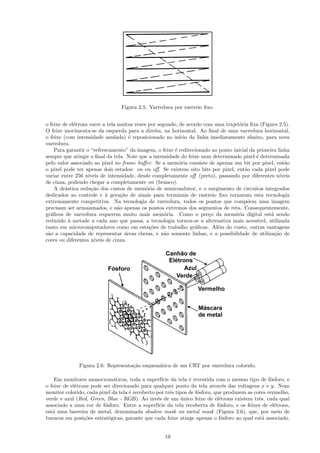Figura 2.5: Varredura por rastreio ﬁxo.


o feixe de el´trons varre a tela muitas vezes por segundo, de acordo com uma trajet´ria ﬁxa (Figura 2.5).
             e                                                                      o
O feixe movimenta-se da esquerda para a direita, na horizontal. Ao ﬁnal de uma varredura horizontal,
o feixe (com intensidade anulada) ´ reposicionado no in´
                                       e                   ıcio da linha imediatamente abaixo, para nova
varredura.
    Para garantir o “refrescamento” da imagem, o feixe ´ redirecionado ao ponto inicial da primeira linha
                                                         e
sempre que atingir o ﬁnal da tela. Note que a intensidade do feixe num determinado pixel ´ determinada
                                                                                           e
pelo valor associado ao pixel no frame buﬀer. Se a mem´ria consiste de apenas um bit por pixel, ent˜o
                                                           o                                             a
o pixel pode ter apenas dois estados: on ou oﬀ. Se existem oito bits por pixel, ent˜o cada pixel pode
                                                                                      a
variar entre 256 n´ıveis de intensidade, desde completamente oﬀ (preto), passando por diferentes n´    ıveis
de cinza, podendo chegar a completamente on (branco).
    A dr´stica redu¸˜o dos custos de mem´ria de semicondutor, e o surgimento de circuitos integrados
         a           ca                      o
dedicados ao controle e ` gera¸˜o de sinais para terminais de rastreio ﬁxo tornaram esta tecnologia
                            a      ca
extremamente competitiva. Na tecnologia de varredura, todos os pontos que comp˜em uma imagem
                                                                                       o
precisam ser armazenados, e n˜o apenas os pontos extremos dos segmentos de reta. Consequentemente,
                                 a
gr´ﬁcos de varredura requerem muito mais mem´ria. Como o pre¸o da mem´ria digital est´ sendo
  a                                                  o                  c         o               a
reduzido ` metade a cada ano que passa, a tecnologia tornou-se a alternativa mais acess´
           a                                                                               ıvel, utilizada
tanto em microcomputadores como em esta¸˜es de trabalho gr´ﬁcas. Al´m do custo, outras vantagens
                                               co                 a        e
s˜o a capacidade de representar ´reas cheias, e n˜o somente linhas, e a possibilidade de utiliza¸˜o de
 a                                   a               a                                              ca
cores ou diferentes n´ıveis de cinza.




              Figura 2.6: Representa¸˜o esquem´tica de um CRT por varredura colorido.
                                    ca        a

    Em monitores monocrom´ticos, toda a superf´ da tela ´ revestida com o mesmo tipo de f´sforo, e
                              a                     ıcie        e                                  o
o feixe de el´trons pode ser direcionado para qualquer ponto da tela atrav´s das voltagens x e y. Num
             e                                                                  e
monitor colorido, cada pixel da tela ´ recoberto por trˆs tipos de f´sforo, que produzem as cores vermelho,
                                     e                   e          o
verde e azul (Red, Green, Blue - RGB). Ao inv´s de um unico feixe de el´trons existem trˆs, cada qual
                                                 e           ´                e               e
associado a uma cor de f´sforo. Entre a superf´ da tela recoberta de f´sforo, e os feixes de el´trons,
                          o                       ıcie                        o                      e
est´ uma barreira de metal, denominada shadow mask ou metal mask (Figura 2.6), que, por meio de
   a
buracos em posi¸˜es estrat´gicas, garante que cada feixe atinge apenas o f´sforo ao qual est´ associado.
                 co         e                                                  o                a


                                                    19
 