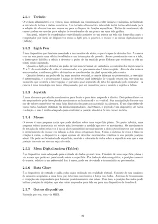 2.5.1    Teclado
O teclado alfanum´rico ´ o recurso mais utilizado na comunica¸˜o entre usu´rio e m´quina, permitindo
                   e    e                                     ca          a         a
a entrada de textos e dados num´ricos. Um teclado alfanum´rico estendido inclui teclas adicionais para
                                e                          e
a sele¸˜o de alternativas em menus ou para o disparo de fun¸˜es espec´
      ca                                                     co       ıﬁcas. Teclas de movimento de
cursor podem ser usadas para sele¸˜o de coordenadas de um ponto em uma tela gr´ﬁca.
                                  ca                                             a
    Em geral, valores de coordenadas especiﬁcando posi¸˜es de um cursor na tela s˜o fornecidas para o
                                                       co                         a
computador por meio de dispositivos como a ligth pen, o joystick, o mouse e as mesas digitalizadoras
(tablets).

2.5.2    Ligth Pen
´
E um dispositivo que funciona associado a um monitor de v´ ıdeo, e que ´ capaz de detectar luz. A caneta
                                                                       e
tem em sua ponta uma c´lula fotoel´trica e um interruptor de press˜o. Ao ser pressionado contra a tela,
                         e           e                              a
o interruptor habilita a c´lula a detectar o pulso de luz emitido pelos f´sforos que recobrem a tela no
                          e                                              o
ponto sendo apontado.
    Quando a ligth pen detecta um pulso de luz num terminal de varredura, o conte´do dos registradores
                                                                                   u
X e Y do controlador de v´  ıdeo ´ armazenado, e o processamento ´ interrompido. Atrav´s dos valores
                                 e                                  e                     e
armazenados, o software gr´ﬁco determina as coordenadas do pixel apontado pela caneta.
                            a
    Quando detecta um pulso de luz num monitor vetorial, a caneta informa ao processador, a execu¸˜o ca
´ interrompida, e o processador ´ capaz de detectar qual instru¸˜o de tra¸ado estava em execu¸˜o no
e                                 e                              ca         c                     ca
momento que ocorreu a interrup¸˜o, e portanto qual segmento de reta foi apontado pelo operador. A
                                  ca
caneta ´ uma tecnologia um tanto ultrapassada, por ser cansativa para o usu´rio e sujeita a falhas.
        e                                                                     a

2.5.3    Joystick
´
E uma alavanca que admite movimentos para frente e para tr´s, esquerda e direita. Dois potenciˆmetros
                                                            a                                 o
s˜o respons´veis pela detec¸˜o dos movimentos na horizontal e na vertical. Sua manipula¸˜o fornece um
 a          a               ca                                                         ca
                   e                                              ca               ´
par de valores num´ricos em uma faixa limitada ﬁxa para cada posi¸˜o da alavanca. E um dispositivo de
baixo custo, bastante utilizado em microcomputadores. Entretanto, o joystick ´ um dispositivo de baixa
                                                                              e
resolu¸˜o, e n˜o ´ muito adequado para controlar a posi¸˜o absoluta de um cursor na tela.
      ca      a e                                      ca

2.5.4    Mouse
O mouse ´ uma pequena caixa que pode deslizar sobre uma superf´ plana. Na parte inferior, uma
          e                                                            ıcie
pequena esfera incrustada no mouse rola livremente a medida que este se movimenta. Os movimentos
de rota¸˜o da esfera relativos ` caixa s˜o transmitidos mecanicamente a dois potenciˆmetros que medem
       ca                      a        a                                             o
o deslocamento do mouse em rela¸˜o a dois eixos ortogonais ﬁxos. Como o sistema de eixos ´ ﬁxo em
                                    ca                                                         e
rela¸˜o ` caixa, o dispositivo ´ capaz apenas de detectar movimentos relativos ` sua pr´pria posi¸˜o
    ca a                        e                                                   a        o      ca
atual. Ele pode ser levantado da superf´ ıcie, movido e colocado de volta sobre a superf´ sem que a sua
                                                                                        ıcie
posi¸˜o corrente no sistema seja alterada.
    ca

2.5.5    Mesa Digitalizadora (Tablet)
´
E o dispositivo mais adequado para entrada de dados geom´tricos. Consiste de uma superf´ plana e
                                                             e                               ıcie
um cursor que pode ser posicionado sobre a superf´ ıcie. Por indu¸˜o eletromagn´tica, a posi¸˜o corrente
                                                                 ca             e           ca
do cursor, relativa a um referencial ﬁxo ` mesa, pode ser detectada e transmitida ao processador.
                                         a

2.5.6    Data Glove
´
E o dispositivo de entrada e sa´ pelas m˜os utilizado em realidade virtual. Consiste de um conjunto
                                ıda        a
de sensores acoplados a uma luva que detectam movimento e for¸a dos dedos. Antenas de transmiss˜o
                                                                c                                 a
e recep¸˜o s˜o respons´veis por fornecer posicionamento das m˜os. Com isso, a posi¸˜o das m˜os pode
       ca a            a                                      a                    ca        a
indicar posi¸˜o de objetos, que s˜o ent˜o mapeados para tela ou para um dispositivo de headtrack.
            ca                   a     a

2.5.7    Outros dispositivos
Entrada por voz, som via MIDI.




                                                  22
 