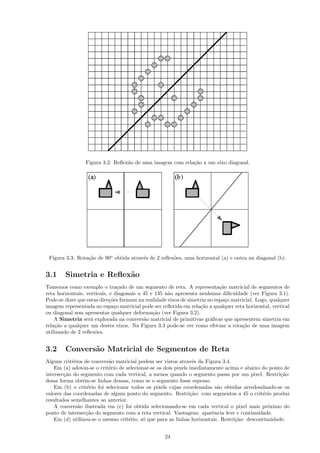 Figura 3.2: Reﬂex˜o de uma imagem com rela¸˜o a um eixo diagonal.
                                  a                        ca




 Figura 3.3: Rota¸˜o de 90o obtida atrav´s de 2 reﬂex˜es, uma horizontal (a) e outra na diagonal (b).
                 ca                     e            o


3.1     Simetria e Reﬂex˜o
                        a
Tomemos como exemplo o tra¸ado de um segmento de reta. A representa¸˜o matricial de segmentos de
                                  c                                         ca
reta horizontais, verticais, e diagonais a 45 e 135 n˜o apresenta nenhuma diﬁculdade (ver Figura 3.1).
                                                     a
Pode-se dizer que estas dire¸˜es formam na realidade eixos de simetria no espa¸o matricial. Logo, qualquer
                             co                                                c
imagem representada no espa¸o matricial pode ser reﬂetida em rela¸˜o a qualquer reta horizontal, vertical
                                c                                  ca
ou diagonal sem apresentar qualquer deforma¸˜o (ver Figura 3.2).
                                               ca
    A Simetria ser´ explorada na convers˜o matricial de primitivas gr´ﬁcas que apresentem simetria em
                    a                      a                            a
rela¸˜o a qualquer um destes eixos. Na Figura 3.3 pode-se ver como efetuar a rota¸˜o de uma imagem
    ca                                                                               ca
utilizando de 2 reﬂex˜es.
                      o


3.2     Convers˜o Matricial de Segmentos de Reta
               a
Alguns crit´rios de convers˜o matricial podem ser vistos atrav´s da Figura 3.4.
           e               a                                     e
    Em (a) adotou-se o crit´rio de selecionar-se os dois pixels imediatamente acima e abaixo do ponto de
                           e
intersec¸˜o do segmento com cada vertical, a menos quando o segmento passa por um pixel. Restri¸˜o:
        ca                                                                                           ca
dessa forma obt´m-se linhas densas, como se o segmento fosse espesso.
                e
    Em (b) o crit´rio foi selecionar todos os pixels cujas coordenadas s˜o obtidas arredondando-se os
                  e                                                        a
valores das coordenadas de algum ponto do segmento. Restri¸˜o: com segmentos a 45 o crit´rio produz
                                                                ca                            e
resultados semelhantes ao anterior.
    A convers˜o ilustrada em (c) foi obtida selecionando-se em cada vertical o pixel mais pr´ximo do
              a                                                                                 o
ponto de intersec¸˜o do segmento com a reta vertical. Vantagens: aparˆncia leve e continuidade.
                  ca                                                     e
    Em (d) utilizou-se o mesmo crit´rio, s´ que para as linhas horizontais. Restri¸˜o: descontinuidade.
                                    e      o                                      ca


                                                   24
 