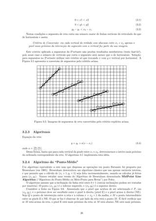 0 < x1 < x2                                              (3.1)
                                                 0 < y1 < y2                                              (3.2)
                                              y2 − y1 < x2 − x1                                           (3.3)
   Nestas condi¸˜es o segmento de reta corta um n´mero maior de linhas verticais do reticulado do que
                co                               u
de horizontais e assim:

         Crit´rio de Convers˜o: em cada vertical do retilado com abscissa entre x1 e x2 apenas o
             e               a
      pixel mais pr´ximo da interse¸˜o do segmento com a vertical faz parte da sua imagem.
                   o               ca

   Este crit´rio aplicado a segmentos do 2o octante n˜o produz resultados satisfat´rios (tente fazˆ-lo!),
            e                                           a                          o               e
pois nesse caso o n´mero de verticais que corta o segmento ser´ menor que o de horizontais. Solu¸˜o:
                   u                                             a                                   ca
para segmentos no 2o octante utilizar este crit´rio s´ que trocando x com y e vertical por horizontal. A
                                               e     o
Figura 3.5 apresenta a convers˜o de segmentos pelo crit´rio acima.
                               a                          e




           Figura 3.5: Imagens de segmentos de reta convertidos pelo crit´rio expl´
                                                                         e        ıcito acima.


3.2.3     Algoritmos
Equa¸˜o da reta:
    ca

                                             y = y1 + a(x − x1 )                                          (3.4)
          (y2 −y1 )
onde a =  (x2 −x1 ) .
   Dessa forma, basta que para cada vertical da grade entre x1 e x2 , determinemos o inteiro mais pr´ximo
                                                                                                    o
da ordenada correspondente da reta. O algoritmo 3.1 implementa esta id´ia. e

3.2.4     Algoritmo do “Ponto-M´dio”
                               e
Um algoritmo equivalente a este mas que dispensa as opera¸˜es em ponto ﬂutuante foi proposto por
                                                                    co
Bresenham (em 1965). Bresenham desenvolveu um algoritmo cl´ssico que usa apenas vari´veis inteiras,
                                                                       a                           a
e que permite que o c´lculo de (xi + 1, yi + 1) seja feito incrementalmente, usando os c´lculos j´ feitos
                        a                                                                       a         a
para (xi , yi ). Vamos estudar uma vers˜o do Algoritmo de Bresenham denominada MidPoint Line
                                            a
Algorithm (“Algoritmo do Ponto-M´dio ou Meio-Ponto para Retas”) por Foley.
                                         e
    O algoritmo assume que a inclina¸˜o da linha est´ entre 0 e 1 (outras inclina¸˜es podem ser tratadas
                                        ca              a                               co
por simetria). O ponto (x1 , y1 ) ´ o inferior esquerdo, e (x2 , y2 ) ´ o superior direito.
                                  e                                   e
    Considere a linha na Figura 3.6. Assumindo que o pixel que acabou de ser selecionado ´ P , em       e
(xp , yp ), e o pr´ximo deve ser escolhido entre o pixel ` direita (pixel E) e o pixel acima ` direita (NE).
                  o                                       a                                      a
Seja Q o ponto de intersec¸˜o entre a reta e a coluna x = xp + 1 da malha, e M o ponto intermedi´rio
                             ca                                                                              a
entre os pixels E e NE. O que se faz ´ observar de que lado da reta est´ o ponto M . E a
                                       e                                     a              ´ f´cil veriﬁcar que
se M est´ acima da reta, o pixel E est´ mais pr´ximo da reta; se M est´ abaixo, NE est´ mais pr´ximo.
            a                             a        o                          a                a           o



                                                      26
 