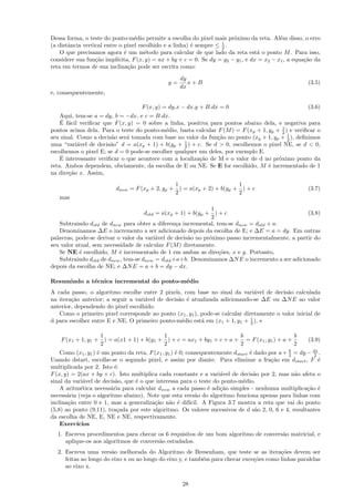 Dessa forma, o teste do ponto-m´dio permite a escolha do pixel mais pr´ximo da reta. Al´m disso, o erro
                                   e                                      o                  e
(a distˆncia vertical entre o pixel escolhido e a linha) ´ sempre ≤ 1 .
       a                                                 e           2
    O que precisamos agora ´ um m´todo para calcular de que lado da reta est´ o ponto M . Para isso,
                              e        e                                            a
considere sua fun¸˜o impl´
                  ca       ıcita, F (x, y) = ax + by + c = 0. Se dy = y2 − y1 , e dx = x2 − x1 , a equa¸˜o da
                                                                                                       ca
reta em termos de sua inclina¸˜o pode ser escrita como:
                                ca
                                                    dy
                                               y=      x+B                                              (3.5)
                                                    dx
e, consequentemente,

                                     F (x, y) = dy.x − dx.y + B.dx = 0                                  (3.6)
    Aqui, tem-se a = dy, b = −dx, e c = B.dx.
    ´ a
    E f´cil veriﬁcar que F (x, y) = 0 sobre a linha, positiva para pontos abaixo dela, e negativa para
                                                                                         1
pontos acima dela. Para o teste do ponto-m´dio, basta calcular F (M ) = F (xp + 1, yp + 2 ) e veriﬁcar o
                                            e
seu sinal. Como a decis˜o ser´ tomada com base no valor da fun¸˜o no ponto (xp + 1, yp + 1 ), deﬁnimos
                        a     a                                 ca                         2
uma “vari´vel de decis˜o” d = a(xp + 1) + b(yp + 1 ) + c. Se d > 0, escolhemos o pixel NE, se d < 0,
           a            a                           2
escolhemos o pixel E; se d = 0 pode-se escolher qualquer um deles, por exemplo E.
    ´
    E interessante veriﬁcar o que acontece com a localiza¸˜o de M e o valor de d no pr´ximo ponto da
                                                         ca                            o
reta. Ambos dependem, obviamente, da escolha de E ou NE. Se E for escolhido, M ´ incrementado de 1
                                                                                   e
na dire¸˜o x. Assim,
       ca
                                                1                      1
                          dnew = F (xp + 2, yp + ) = a(xp + 2) + b(yp + ) + c                           (3.7)
                                                2                      2
   mas
                                                               1
                                     dold = a(xp + 1) + b(yp + ) + c                              (3.8)
                                                               2
   Subtraindo dold de dnew para obter a diferen¸a incremental, tem-se dnew = dold + a.
                                                 c
   Denominamos ∆E o incremento a ser adicionado depois da escolha de E; e ∆E = a = dy. Em outras
palavras, pode-se derivar o valor da vari´vel de decis˜o no pr´ximo passo incrementalmente, a partir do
                                          a           a       o
seu valor atual, sem necessidade de calcular F (M ) diretamente.
   Se NE ´ escolhido, M ´ incrementado de 1 em ambas as dire¸˜es, x e y. Portanto,
           e               e                                     co
   Subtraindo dold de dnew , tem-se dnew = dold +a+b. Denominamos ∆N E o incremento a ser adicionado
depois da escolha de NE; e ∆N E = a + b = dy − dx.

Resumindo a t´cnica incremental do ponto-m´dio
             e                            e
A cada passo, o algoritmo escolhe entre 2 pixels, com base no sinal da vari´vel de decis˜o calculada
                                                                                a          a
na itera¸˜o anterior; a seguir a vari´vel de decis˜o ´ atualizada adicionando-se ∆E ou ∆N E ao valor
        ca                           a            a e
anterior, dependendo do pixel escolhido.
   Como o primeiro pixel corresponde ao ponto (x1 , y1 ), pode-se calcular diretamente o valor inicial de
                                                                              1
d para escolher entre E e NE. O primeiro ponto-m´dio est´ em (x1 + 1, y1 + 2 ), e
                                                   e      a

                   1                      1                           b                     b
    F (x1 + 1, y1 + ) = a(x1 + 1) + b(y1 + ) + c = ax1 + by1 + c + a + = F (x1 , y1 ) + a +             (3.9)
                   2                      2                           2                     2
    Como (x1 , y1 ) ´ um ponto da reta, F (x1 , y1 ) ´ 0; consequentemente dstart ´ dado por a + 2 = dy − dx .
                    e                                e                            e              b
                                                                                                           2
Usando dstart, escolhe-se o segundo pixel, e assim por diante. Para eliminar a fra¸˜o em dstart , F ´
                                                                                          ca                 e
multiplicada por 2. Isto ´:
                          e
F (x, y) = 2(ax + by + c). Isto multiplica cada constante e a vari´vel de decis˜o por 2, mas n˜o afeta o
                                                                       a            a              a
sinal da vari´vel de decis˜o, que ´ o que interessa para o teste do ponto-m´dio.
             a            a       e                                            e
    A aritm´tica necess´ria para calcular dnew a cada passo ´ adi¸˜o simples - nenhuma multiplica¸˜o ´
            e           a                                         e    ca                               ca e
necess´ria (veja o algoritmo abaixo). Note que esta vers˜o do algoritmo funciona apenas para linhas com
       a                                                      a
inclina¸˜o entre 0 e 1, mas a generaliza¸˜o n˜o ´ dif´
       ca                                 ca a e           ıcil. A Figura 3.7 mostra a reta que vai do ponto
(5,8) ao ponto (9,11), tra¸ada por este algoritmo. Os valores sucessivos de d s˜o 2, 0, 6 e 4, resultantes
                           c                                                         a
da escolha de NE, E, NE e NE, respectivamente.
    Exerc´ıcios
  1. Escreva procedimentos para checar os 6 requisitos de um bom algoritmo de convers˜o matricial, e
                                                                                     a
     aplique-os aos algoritmos de convers˜o estudados.
                                         a
  2. Escreva uma vers˜o melhorada do Algoritmo de Bresenham, que teste se as itera¸˜es devem ser
                        a                                                                co
     feitas ao longo do eixo x ou ao longo do eixo y, e tamb´m para checar exce¸˜es como linhas paralelas
                                                            e                  co
     ao eixo x.

                                                     28
 