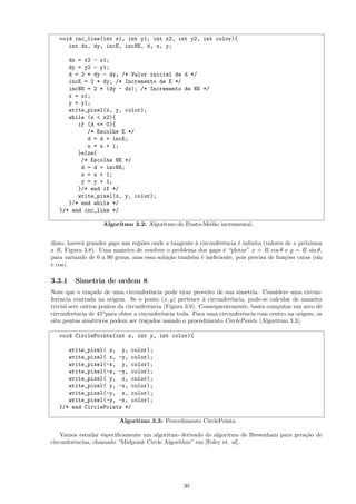 void inc_line(int x1, int y1, int x2, int y2, int color){
      int dx, dy, incE, incNE, d, x, y;

      dx = x2 - x1;
      dy = y2 - y1;
      d = 2 * dy - dx; /* Valor inicial de d */
      incE = 2 * dy; /* Incremento de E */
      incNE = 2 * (dy - dx); /* Incremento de NE */
      x = x1;
      y = y1;
      write_pixel(x, y, color);
      while (x < x2){
         if (d <= 0){
            /* Escolhe E */
            d = d + incE;
            x = x + 1;
         }else{
          /* Escolhe NE */
          d = d + incNE;
          x = x + 1;
          y = y + 1;
         }/* end if */
         write_pixel(x, y, color);
      }/* end while */
   }/* end inc_line */

                    Algoritmo 3.2: Algoritmo do Ponto-M´dio incremental.
                                                       e


disso, haver´ grandes gaps nas regi˜es onde a tangente ` circunferˆncia ´ inﬁnita (valores de x pr´ximos
            a                      o                   a          e     e                         o
a R, Figura 3.8). Uma maneira de resolver o problema dos gaps ´ “plotar” x = R. cos θ e y = R. sin θ,
                                                                  e
para variando de 0 a 90 graus, mas essa solu¸˜o tamb´m ´ ineﬁciente, pois precisa de fun¸˜es caras (sin
                                             ca      e e                                   co
e cos).

3.3.1    Simetria de ordem 8
Note que o tra¸ado de uma circunferˆncia pode tirar proveito de sua simetria. Considere uma circun-
                 c                      e
ferˆncia centrada na origem. Se o ponto (x, y) pertence ` circunferˆncia, pode-se calcular de maneira
   e                                                        a         e
trivial sete outros pontos da circunferˆncia (Figura 3.9). Consequentemente, basta computar um arco de
                                       e
circunferˆncia de 45o para obter a circunferˆncia toda. Para uma circunferˆncia com centro na origem, os
          e                                 e                             e
oito pontos sim´tricos podem ser tra¸ados usando o procedimento CirclePoints (Algoritmo 3.3).
                 e                    c

   void CirclePoints(int x, int y, int color){

      write_pixel( x, y, color);
      write_pixel( x, -y, color);
      write_pixel(-x, y, color);
      write_pixel(-x, -y, color);
      write_pixel( y, x, color);
      write_pixel( y, -x, color);
      write_pixel(-y, x, color);
      write_pixel(-y, -x, color);
   }/* end CirclePoints */

                          Algoritmo 3.3: Procedimento CirclePoints.

    Vamos estudar especiﬁcamente um algoritmo derivado do algoritmo de Bresenham para gera¸˜o de
                                                                                          ca
circunferˆncias, chamado “Midpoint Circle Algorithm” em [Foley et. al].
         e




                                                  30
 