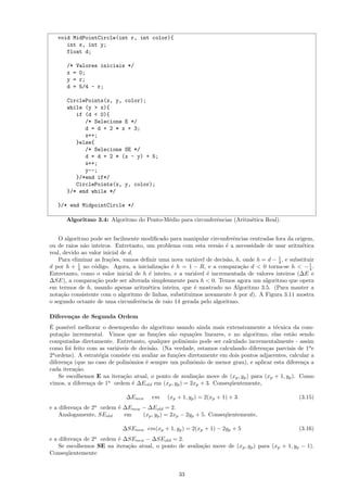 void MidPointCircle(int r, int color){
      int x, int y;
      float d;

      /* Valores iniciais */
      x = 0;
      y = r;
      d = 5/4 - r;

      CirclePoints(x, y, color);
      while (y > x){
         if (d < 0){
            /* Selecione E */
            d = d + 2 * x + 3;
            x++;
         }else{
            /* Selecione SE */
            d = d + 2 * (x - y) + 5;
            x++;
            y--;
         }/*end if*/
         CirclePoints(x, y, color);
      }/* end while */

   }/* end MidpointCircle */

      Algoritmo 3.4: Algoritmo do Ponto-M´dio para circunferˆncias (Aritm´tica Real).
                                         e                  e            e


    O algoritmo pode ser facilmente modiﬁcado para manipular circunferˆncias centradas fora da origem,
                                                                        e
ou de raios n˜o inteiros. Entretanto, um problema com esta vers˜o ´ a necessidade de usar aritm´tica
              a                                                   a e                               e
real, devido ao valor inicial de d.
                                                                                         1
    Para eliminar as fra¸˜es, vamos deﬁnir uma nova vari´vel de decis˜o, h, onde h = d − 4 , e substituir
                        co                               a            a
d por h + 4 no c´digo. Agora, a inicializa¸˜o ´ h = 1 − R, e a compara¸˜o d < 0 torna-se h < − 1 .
            1
                  o                         ca e                           ca                          4
Entretanto, como o valor inicial de h ´ inteiro, e a vari´vel ´ incrementada de valores inteiros (∆E e
                                       e                 a    e
∆SE), a compara¸˜o pode ser alterada simplesmente para h < 0. Temos agora um algoritmo que opera
                  ca
em termos de h, usando apenas aritm´tica inteira, que ´ mostrado no Algoritmo 3.5. (Para manter a
                                       e                 e
nota¸˜o consistente com o algoritmo de linhas, substituimos novamente h por d). A Figura 3.11 mostra
     ca
o segundo octante de uma circunferˆncia de raio 14 gerada pelo algoritmo.
                                    e

Diferen¸as de Segunda Ordem
       c
´
E poss´ ıvel melhorar o desempenho do algoritmo usando ainda mais extensivamente a t´cnica da com-
                                                                                         e
puta¸˜o incremental. Vimos que as fun¸˜es s˜o equa¸˜es lineares, e no algoritmo, elas est˜o sendo
     ca                                    co     a      co                                     a
computadas diretamente. Entretanto, qualquer polinˆmio pode ser calculado incrementalmente - assim
                                                       o
como foi feito com as vari´veis de decis˜o. (Na verdade, estamos calculando diferen¸as parciais de 1a e
                           a             a                                           c
2a ordens). A estrat´gia consiste em avaliar as fun¸˜es diretamente em dois pontos adjacentes, calcular a
                    e                               co
diferen¸a (que no caso de polinˆmios ´ sempre um polinˆmio de menor grau), e aplicar esta diferen¸a a
        c                        o    e                   o                                          c
cada itera¸˜o.
            ca
    Se escolhemos E na itera¸˜o atual, o ponto de avalia¸˜o move de (xp , yp ) para (xp + 1, yp ). Como
                              ca                           ca
vimos, a diferen¸a de 1a ordem ´ ∆Eold em (xp , yp ) = 2xp + 3. Conseq¨entemente,
                 c                e                                     u

                              ∆Enew     em    (xp + 1, yp ) = 2(xp + 1) + 3                        (3.15)
e a diferen¸a de 2a ordem ´ ∆Enew − ∆Eold = 2.
           c              e
    Analogamente, SEold     em    (xp , yp ) = 2xp − 2yp + 5. Conseq¨entemente,
                                                                    u

                             ∆SEnew em(xp + 1, yp ) = 2(xp + 1) − 2yp + 5                          (3.16)
                 a
e a diferen¸a de 2 ordem ´ ∆SEnew − ∆SEold = 2.
           c             e
    Se escolhemos SE na itera¸˜o atual, o ponto de avalia¸˜o move de (xp , yp ) para (xp + 1, yp − 1).
                             ca                          ca
Conseq¨entemente
        u


                                                   33
 