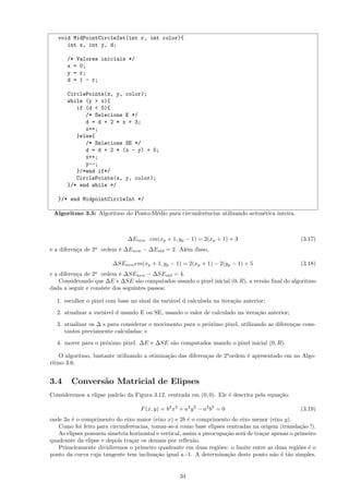 void MidPointCircleInt(int r, int color){
      int x, int y, d;

      /* Valores iniciais */
      x = 0;
      y = r;
      d = 1 - r;

      CirclePoints(x, y, color);
      while (y > x){
         if (d < 0){
            /* Selecione E */
            d = d + 2 * x + 3;
            x++;
         }else{
            /* Selecione SE */
            d = d + 2 * (x - y) + 5;
            x++;
            y--;
         }/*end if*/
         CirclePoints(x, y, color);
      }/* end while */

   }/* end MidpointCircleInt */

 Algoritmo 3.5: Algoritmo do Ponto-M´dio para circunferˆncias utilizando aritm´tica inteira.
                                    e                  e                      e



                               ∆Enew em(xp + 1, yp − 1) = 2(xp + 1) + 3                             (3.17)
e a diferen¸a de 2a ordem ´ ∆Enew − ∆Eold = 2. Al´m disso,
           c              e                      e

                         ∆SEnew em(xp + 1, yp − 1) = 2(xp + 1) − 2(yp − 1) + 5                      (3.18)
                 a
e a diferen¸a de 2 ordem ´ ∆SEnew − ∆SEold = 4.
           c               e
    Considerando que ∆E e ∆SE s˜o computados usando o pixel inicial (0, R), a vers˜o ﬁnal do algoritmo
                                   a                                              a
dada a seguir e consiste dos seguintes passos:

  1. escolher o pixel com base no sinal da vari´vel d calculada na itera¸˜o anterior;
                                               a                        ca
  2. atualizar a vari´vel d usando E ou SE, usando o valor de calculado na itera¸˜o anterior;
                     a                                                          ca
  3. atualizar os ∆ s para considerar o movimento para o pr´ximo pixel, utilizando as diferen¸as cons-
                                                           o                                 c
     tantes previamente calculadas; e
  4. mover para o pr´ximo pixel. ∆E e ∆SE s˜o computados usando o pixel inicial (0, R).
                    o                      a

    O algoritmo, bastante utilizando a otimiza¸˜o das diferen¸as de 2a ordem ´ apresentado em no Algo-
                                              ca             c               e
ritmo 3.6.


3.4     Convers˜o Matricial de Elipses
               a
Consideremos a elipse padr˜o da Figura 3.12, centrada em (0, 0). Ele ´ descrita pela equa¸˜o:
                          a                                          e                   ca

                                    F (x, y) = b2 x2 + a2 y 2 − a2 b2 = 0                           (3.19)
onde 2a ´ o comprimento do eixo maior (eixo x) e 2b ´ o comprimento do eixo menor (eixo y).
        e                                               e
   Como foi feito para circunferˆncias, tomar-se-´ como base elipses centradas na origem (transla¸˜o !).
                                e                 a                                                 ca
   As elipses possuem simetria horizontal e vertical, assim a preocupa¸˜o ser´ de tra¸ar apenas o primeiro
                                                                      ca     a       c
quadrante da elipse e depois tra¸ar os demais por reﬂex˜o.
                                c                         a
   Primeiramente dividiremos o primeiro quadrante em duas regi˜es: o limite entre as duas regi˜es ´ o
                                                                    o                              o e
ponto da curva cuja tangente tem inclina¸˜o igual a -1. A determina¸˜o deste ponto n˜o ´ t˜o simples.
                                          ca                           ca                 a e a


                                                     34
 