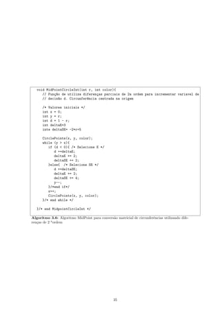 void MidPointCircleInt(int r, int color){
      // Fun¸~o de utiliza diferen¸as parciais de 2a ordem para incrementar variavel de
            ca                    c
      // decis~o d. Circunfer^ncia centrada na origem
               a             e

      /* Valores iniciais */
      int x = 0;
      int y = r;
      int d = 1 - r;
      int deltaE=3
      inte deltaSE= -2*r+5

      CirclePoints(x, y, color);
      while (y > x){
         if (d < 0){ /* Selecione E */
            d +=deltaE;
            deltaE += 2;
            deltaSE += 2;
         }else{ /* Selecione SE */
            d +=deltaSE;
            deltaE += 2;
            deltaSE += 4;
            y--;
         }/*end if*/
         x++;
         CirclePoints(x, y, color);
      }/* end while */

   }/* end MidpointCircleInt */

Algoritmo 3.6: Algoritmo MidPoint para convers˜o matricial de circunferˆncias utilizando dife-
                                              a                        e
ren¸as de 2 a ordem
   c




                                                 35
 