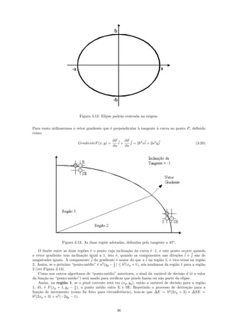 Figura 3.12: Elipse padr˜o centrada na origem.
                                                    a


Para tanto utilizaremos o vetor gradiente que ´ perpendicular ` tangente ` curva no ponto P , deﬁnido
                                              e               a          a
como:
                                                 ∂F    ∂F
                           GradienteF (x, y) =      i+    j = 2b2 xi + 2a2 y j                     (3.20)
                                                 ∂x    ∂x




                  Figura 3.13: As duas regi˜e adotadas, deﬁnidas pela tangente a 45o .
                                           o

    O limite entre as duas regi˜es ´ o ponto cuja inclina¸˜o da curva ´ -1, e este ponto ocorre quando
                                o e                       ca            e
o vetor gradiente tem inclina¸˜o igual a 1, isto ´, quando os componentes nas dire¸˜es i e j s˜o de
                               ca                  e                                    co         a
magnitudes iguais. A componente j do gradiente ´ maior do que a i na regi˜o 1, e vice-versa na regi˜o
                                                   e                          a                        a
2. Assim, se o pr´ximo “ponto-m´dio” ´ a2 (yp − 1 ) ≤ b2 (xp + 1), n´s mudamos da regi˜o 1 para a regi˜o
                   o              e    e         2                  o                  a               a
2 (ver Figura 3.13).
    Como nos outros algoritmos de “ponto-m´dio” anteriores, o sinal da vari´vel de decis˜o d (´ o valor
                                             e                                a            a     e
da fun¸˜o no “ponto-m´dio”) ser´ usado para veriﬁcar que pixels fazem ou n˜o parte da elipse.
       ca               e         a                                           a
    Assim, na regi˜o 1, se o pixel corrente est´ em (xp , yp ), ent˜o a vari´vel de decis˜o para a regi˜o
                     a                         a                   a        a            a             a
1, d1, ´ F (xp + 1, yp − 1 ), o ponto m´dio entre E e SE. Repetindo o processo de deriva¸˜o para a
        e                 2              e                                                    ca
fun¸˜o de incremento (como foi feito para circunferˆncia), tem-se que ∆E = b2 (2xp + 3) e ∆SE =
    ca                                               e
b2 (2xp + 3) + a2 (−2yp − 1).


                                                   36
 