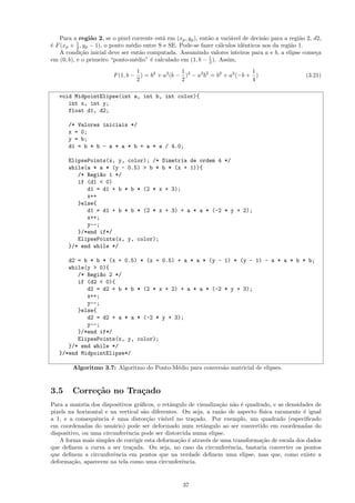 Para a regi˜o 2, se o pixel corrente est´ em (xp , yp ), ent˜o a vari´vel de decis˜o para a regi˜o 2, d2,
                 a                          a                   a        a            a             a
           1
´ F (xp + 2 , yp − 1), o ponto m´dio entre S e SE. Pode-se fazer c´lculos idˆnticos aos da regi˜o 1.
e                               e                                   a         e                 a
    A condi¸˜o inicial deve ser ent˜o computada. Assumindo valores inteiros para a e b, a elipse come¸a
             ca                     a                                                                      c
em (0, b), e o primeiro “ponto-m´dio” ´ calculado em (1, b − 1 ). Assim,
                                  e     e                       2

                                  1                1                          1
                         F (1, b − ) = b2 + a2 (b − )2 − a2 b2 = b2 + a2 (−b + )                      (3.21)
                                  2                2                          4

   void MidpointElipse(int a, int b, int color){
      int x, int y;
      float d1, d2;

       /* Valores iniciais */
       x = 0;
       y = b;
       d1 = b * b - a * a * b + a * a / 4.0;

       ElipsePoints(x, y, color); /* Simetria de ordem 4 */
       while(a * a * (y - 0.5) > b * b * (x + 1)){
          /* Regi~o 1 */
                  a
          if (d1 < 0)
             d1 = d1 + b * b * (2 * x + 3);
             x++
          }else{
             d1 = d1 + b * b * (2 * x + 3) + a * a * (-2 * y + 2);
             x++;
             y--;
          }/*end if*/
          ElipsePoints(x, y, color);
       }/* end while */

      d2 = b * b * (x + 0.5) * (x + 0.5) + a * a * (y - 1) * (y - 1) - a * a * b * b;
      while(y > 0){
         /* Regi~o 2 */
                 a
         if (d2 < 0){
            d2 = d2 + b * b * (2 * x + 2) + a * a * (-2 * y + 3);
            x++;
            y--;
         }else{
            d2 = d2 + a * a * (-2 * y + 3);
            y--;
         }/*end if*/
         ElipsePoints(x, y, color);
      }/* end while */
   }/*end MidpointElipse*/

        Algoritmo 3.7: Algoritmo do Ponto-M´dio para convers˜o matricial de elipses.
                                           e                a



3.5     Corre¸˜o no Tra¸ado
             ca        c
Para a maioria dos dispositivos gr´ﬁcos, o retˆngulo de visualiza¸˜o n˜o ´ quadrado, e as densidades de
                                  a            a                 ca a e
pixels na horizontal e na vertical s˜o diferentes. Ou seja, a raz˜o de aspecto f´
                                    a                             a             ısica raramente ´ igual
                                                                                                 e
a 1, e a consequˆncia ´ uma distor¸˜o vis´
                 e      e             ca     ıvel no tra¸ado. Por exemplo, um quadrado (especiﬁcado
                                                        c
em coordenadas do usu´rio) pode ser deformado num retˆngulo ao ser convertido em coordenadas do
                        a                                  a
dispositivo, ou uma circunferˆncia pode ser distorcida numa elipse.
                             e
   A forma mais simples de corrigir esta deforma¸˜o ´ atrav´s de uma transforma¸˜o de escala dos dados
                                                  ca e      e                   ca
que deﬁnem a curva a ser tra¸ada. Ou seja, no caso da circunferˆncia, bastaria converter os pontos
                               c                                    e
que deﬁnem a circunferˆncia em pontos que na verdade deﬁnem uma elipse, mas que, como existe a
                         e
deforma¸˜o, aparecem na tela como uma circunferˆncia.
         ca                                         e


                                                     37
 