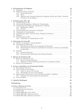 4 Preenchimento de Pol´   ıgonos                                                                                                                                   42
  4.1 Retˆngulos . . . . . . . . . . . . . . . . . . . . . . . . . . .
           a                                                                                   . . . . . . . . . .                     . . . . . . .               42
  4.2 Pol´ıgonos de Forma Arbitr´ria . . . . . . . . . . . . . . . .
                                 a                                                             . . . . . . . . . .                     . . . . . . .               43
      4.2.1 Arestas Horizontais . . . . . . . . . . . . . . . . . . .                          . . . . . . . . . .                     . . . . . . .               45
      4.2.2 Slivers . . . . . . . . . . . . . . . . . . . . . . . . . .                        . . . . . . . . . .                     . . . . . . .               46
      4.2.3 Algoritmo para Convers˜o Matricial de Segmento de
                                       a                                                       Reta que Utiliza                        “Coerˆncia
                                                                                                                                             e
              de Arestas” de um Pol´ ıgono . . . . . . . . . . . . . .                         . . . . . . . . . .                     . . . . . . .               46

5 Transforma¸˜es 2D e 3D
             co                                                                                                                                                    50
  5.1 Transforma¸˜es em 2D . . . . . . . . . . . . . . . . . . . . . . . .
                 co                                                                                        .   .   .   .   .   .   .   .   .   .   .   .   .   .   50
  5.2 Coordenadas Homogˆneas e Matrizes de Transforma¸˜o . . . . .
                           e                                  ca                                           .   .   .   .   .   .   .   .   .   .   .   .   .   .   52
  5.3 Transforma¸˜es 2D Adicionais: Espelhamento e Shearing . . . .
                 co                                                                                        .   .   .   .   .   .   .   .   .   .   .   .   .   .   55
      5.3.1 Espelhamento (Mirror) . . . . . . . . . . . . . . . . . . .                                    .   .   .   .   .   .   .   .   .   .   .   .   .   .   55
      5.3.2 Shearing . . . . . . . . . . . . . . . . . . . . . . . . . . . .                               .   .   .   .   .   .   .   .   .   .   .   .   .   .   56
  5.4 Transforma¸˜es entre sistemas de coordenadas . . . . . . . . . .
                 co                                                                                        .   .   .   .   .   .   .   .   .   .   .   .   .   .   57
  5.5 Composi¸˜o de Transforma¸˜es . . . . . . . . . . . . . . . . . . .
              ca                  co                                                                       .   .   .   .   .   .   .   .   .   .   .   .   .   .   58
  5.6 Transforma¸˜o Janela - Porta de Vis˜o (“Window-to-Viewport”)
                 ca                          a                                                             .   .   .   .   .   .   .   .   .   .   .   .   .   .   59
  5.7 Eﬁciˆncia . . . . . . . . . . . . . . . . . . . . . . . . . . . . . . .
           e                                                                                               .   .   .   .   .   .   .   .   .   .   .   .   .   .   61
  5.8 Transforma¸˜es em 3D . . . . . . . . . . . . . . . . . . . . . . . .
                 co                                                                                        .   .   .   .   .   .   .   .   .   .   .   .   .   .   63
      5.8.1 Composi¸˜o de Transforma¸˜es em 3D . . . . . . . . . . .
                     ca                   co                                                               .   .   .   .   .   .   .   .   .   .   .   .   .   .   64

6 Observa¸˜o de Cenas 3D
          ca                                                                                                                                                       69
  6.1 Pipeline de observa¸˜o (“viewing pipeline”) . . . . . . . . . . . . . . . . . . . . . . . . . .
                          ca                                                                                                                                       69
  6.2 Coordenadas de Observa¸˜o . . . . . . . . . . . . . . . . . . . . . . . . . . . . . . . . . . .
                               ca                                                                                                                                  70
      6.2.1 Especiﬁca¸˜o do sistema de coordenadas de observa¸˜o . . . . . . . . . . . . . . .
                       ca                                             ca                                                                                           70
      6.2.2 Transforma¸˜o do sistema de coordenadas do mundo para o sistema de coordenadas
                         ca
             de observa¸˜o . . . . . . . . . . . . . . . . . . . . . . . . . . . . . . . . . . . . . . .
                        ca                                                                                                                                         71
  6.3 Proje¸˜es . . . . . . . . . . . . . . . . . . . . . . . . . . . . . . . . . . . . . . . . . . . . .
           co                                                                                                                                                      73
      6.3.1 Proje¸˜o Perspectiva . . . . . . . . . . . . . . . . . . . . . . . . . . . . . . . . . . .
                   ca                                                                                                                                              73
      6.3.2 Desenvolvimento Matem´tico para Proje¸˜es Paralelas . . . . . . . . . . . . . . . .
                                       a                 co                                                                                                        77

7 Recorte de Primitivas 2D                                                                                                                                         78
  7.1 Recorte de segmentos de reta . . . . . . . .         . . . . .           . . . . . . . .                 . . . . .           .   .   .   .   .   .   .   .   78
      7.1.1 Recorte de Pontos Extremos . . . .             . . . . .           . . . . . . . .                 . . . . .           .   .   .   .   .   .   .   .   79
      7.1.2 Algoritmo de Cohen-Sutherland para             Recorte             de Segmentos                    de Reta             .   .   .   .   .   .   .   .   79
  7.2 Recorte de Circunferˆncias . . . . . . . . . .
                          e                                . . . . .           . . . . . . . .                 . . . . .           .   .   .   .   .   .   .   .   81

8 Curvas e Superf´  ıcies em Computa¸˜o Gr´ﬁca
                                         ca      a                                                                                                                 86
  8.1 Representa¸˜o de Curvas . . . . . . . . . . . . . . . . . . . . . . . . . . .
                 ca                                                                                                        .   .   .   .   .   .   .   .   .   .   86
  8.2 Curve Fitting x Curve Fairing . . . . . . . . . . . . . . . . . . . . . . . .                                        .   .   .   .   .   .   .   .   .   .   87
      8.2.1 Ajuste de curvas (curve ﬁtting) . . . . . . . . . . . . . . . . . . .                                          .   .   .   .   .   .   .   .   .   .   87
      8.2.2 Aproxima¸˜o de curvas (curve fairing) . . . . . . . . . . . . . . .
                        ca                                                                                                 .   .   .   .   .   .   .   .   .   .   87
  8.3 Representa¸˜es Param´tricas e N˜o Param´tricas (expl´
                 co         e           a         e             ıcita e impl´ıcita)                                        .   .   .   .   .   .   .   .   .   .   87
      8.3.1 Limita¸˜es das representa¸˜es n˜o param´tricas . . . . . . . . . .
                     co                 co    a          e                                                                 .   .   .   .   .   .   .   .   .   .   88
  8.4 Curvas de B´zier . . . . . . . . . . . . . . . . . . . . . . . . . . . . . . .
                  e                                                                                                        .   .   .   .   .   .   .   .   .   .   90

9 Apostila Modelagem                                                                                                                                               93

10 Rendering                                                                                                                                                       94

11 Cores e Sistemas de Cores                                                                                                                                      95
   11.1 Percep¸˜o de Cor . . . . . . . . . . . . . .
              ca                                       .   .   .   .   .   .   .   .   .   .   .   .   .   .   .   .   .   .   .   .   .   .   .   .   .   .   . 95
   11.2 Sistemas de Cores Prim´rias . . . . . . . .
                               a                       .   .   .   .   .   .   .   .   .   .   .   .   .   .   .   .   .   .   .   .   .   .   .   .   .   .   . 96
   11.3 Modelo XYZ . . . . . . . . . . . . . . . .     .   .   .   .   .   .   .   .   .   .   .   .   .   .   .   .   .   .   .   .   .   .   .   .   .   .   . 97
   11.4 Modelo RGB (Red, Green, Blue) . . . . .        .   .   .   .   .   .   .   .   .   .   .   .   .   .   .   .   .   .   .   .   .   .   .   .   .   .   . 99
   11.5 Modelo HSV (Hue, Saturation, Value) . .        .   .   .   .   .   .   .   .   .   .   .   .   .   .   .   .   .   .   .   .   .   .   .   .   .   .   . 100
   11.6 Modelo HLS (Hue, Lightness, Saturation)        .   .   .   .   .   .   .   .   .   .   .   .   .   .   .   .   .   .   .   .   .   .   .   .   .   .   . 100




                                                       3
 