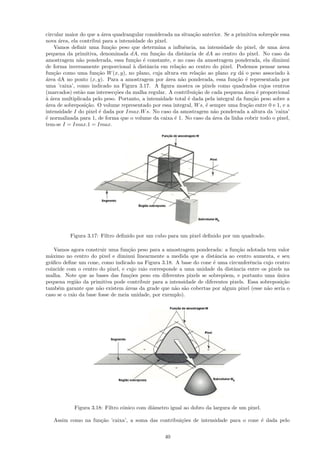 circular maior do que a ´rea quadrangular considerada na situa¸˜o anterior. Se a primitiva sobrep˜e essa
                        a                                       ca                               o
nova ´rea, ela contribui para a intensidade do pixel.
      a
    Vamos deﬁnir uma fun¸˜o peso que determina a inﬂuˆncia, na intensidade do pixel, de uma ´rea
                           ca                               e                                       a
pequena da primitiva, denominada dA, em fun¸˜o da distˆncia de dA ao centro do pixel. No caso da
                                                ca          a
amostragem n˜o ponderada, essa fun¸˜o ´ constante, e no caso da amostragem ponderada, ela diminui
               a                      ca e
de forma inversamente proporcional ` distˆncia em rela¸˜o ao centro do pixel. Podemos pensar nessa
                                      a     a            ca
fun¸˜o como uma fun¸˜o W (x, y), no plano, cuja altura em rela¸˜o ao plano xy d´ o peso associado `
    ca                ca                                           ca               a                  a
a
´rea dA no ponto (x, y). Para a amostragem por ´rea n˜o ponderada, essa fun¸˜o ´ representada por
                                                    a     a                       ca e
uma ’caixa’, como indicado na Figura 3.17. A ﬁgura mostra os pixels como quadrados cujos centros
(marcados) est˜o nas intersec¸˜es da malha regular. A contribui¸˜o de cada pequena ´rea ´ proporcional
               a              co                                 ca                   a     e
aa
` ´rea multiplicada pelo peso. Portanto, a intensidade total ´ dada pela integral da fun¸˜o peso sobre a
                                                              e                          ca
a
´rea de sobreposi¸˜o. O volume representado por essa integral, W s, ´ sempre uma fra¸˜o entre 0 e 1, e a
                 ca                                                   e               ca
intensidade I do pixel ´ dada por Imax.W s. No caso da amostragem n˜o ponderada a altura da ’caixa’
                       e                                                a
´ normalizada para 1, de forma que o volume da caixa ´ 1. No caso da ´rea da linha cobrir todo o pixel,
e                                                      e                a
tem-se I = Imax.1 = Imax.




          Figura 3.17: Filtro deﬁnido por um cubo para um pixel deﬁnido por um quadrado.

    Vamos agora construir uma fun¸˜o peso para a amostragem ponderada: a fun¸˜o adotada tem valor
                                    ca                                          ca
m´ximo no centro do pixel e diminui linearmente a medida que a distˆncia ao centro aumenta, e seu
  a                                                                    a
gr´ﬁco deﬁne um cone, como indicado na Figura 3.18. A base do cone ´ uma circunferˆncia cujo centro
  a                                                                   e               e
coincide com o centro do pixel, e cujo raio corresponde a uma unidade da distˆncia entre os pixels na
                                                                              a
malha. Note que as bases das fun¸˜es peso em diferentes pixels se sobrep˜em, e portanto uma unica
                                    co                                    o                      ´
pequena regi˜o da primitiva pode contribuir para a intensidade de diferentes pixels. Essa sobreposi¸˜o
              a                                                                                    ca
tamb´m garante que n˜o existem ´reas da grade que n˜o s˜o cobertas por algum pixel (esse n˜o seria o
     e                 a          a                   a a                                    a
caso se o raio da base fosse de meia unidade, por exemplo).




            Figura 3.18: Filtro cˆnico com diˆmetro igual ao dobro da largura de um pixel.
                                 o           a

   Assim como na fun¸˜o ’caixa’, a soma das contribui¸˜es de intensidade para o cone ´ dada pelo
                    ca                               co                              e


                                                  40
 