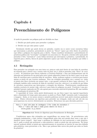 Cap´
   ıtulo 4

Preenchimento de Pol´
                    ıgonos

A tarefa de preencher um pol´
                            ıgono pode ser dividida em duas:
  1. Decidir que pixels pintar para preencher o pol´
                                                   ıgono;
  2. Decidir com que valor pintar o pixel.
   Geralmente decidir que pixels devem ser pintados, consiste em se varrer (scan) sucessivas linhas
que interceptam a primitiva, preenchendo os pixels em “blocos” (span) que est˜o dentro da primitiva
                                                                                 a
(que deﬁne o pol´ ıgono) da esquerda para a direita. Vamos considerar inicialmente o preenchimento de
primitivas gr´ﬁcas n˜o “recortadas” (unclipped ) com uma unica cor. Em geral, a decis˜o sobre quais pixels
             a       a                                    ´                          a
preencher ´ feita “varrendo-se” (scan) linhas sucessivas que interceptam a primitiva, e preenchendo, da
           e
esquerda para a direita, blocos de pixels adjacentes (spans) que est˜o dentro da primitiva que deﬁne o
                                                                     a
pol´
   ıgono.


4.1     Retˆngulos
           a
Para preencher um retˆngulo com uma unica cor, pinta-se cada pixel dentro de uma linha de varredura
                       a                ´
da esquerda para a direita com o mesmo valor de pixel, isto ´, pode-se preencher cada “bloco” de xmin
                                                              e
a xmax. As primitivas para blocos exploram a Coerˆncia Espacial: o fato que freq¨entemente n˜o h´
                                                      e                               u           a a
altera¸˜o nas primitivas de um pixel para outro (pixels adjacentes) dentro de um bloco (span) ou de uma
      ca
linha de varredura para a pr´xima linha de varredura. Assim, podemos explorar a coerˆncia para buscar
                             o                                                          e
apenas os pixels em que ocorrem mudan¸as. Para um retˆngulo preenchido com a mesma cor, todos
                                          c                  a
os pixels num bloco receber˜o um mesmo valor, o que garante coerˆncia de bloco (span coherence). O
                             a                                         e
retˆngulo tamb´m exibe coerˆncia de linha de varredura (scan-line coherence), no sentido de que linhas
   a            e             e
de varredura consecutivas que interceptam o retˆngulo s˜o idˆnticas. Posteriormente consideraremos
                                                  a        a     e
tamb´m coerˆncia de arestas (edge coherence) para lados de pol´
     e       e                                                     ıgonos em geral. Coerˆncia ´ uma pro-
                                                                                        e     e
priedade bastante explorada em CG, n˜o apenas para convers˜o matricial de primitivas 2D, mas tamb´m
                                      a                        a                                     e
para visualiza¸˜o de primitivas 3D.
              ca
    A capacidade de tratar v´rios pixels identicamente em um bloco (span) tem especial importˆncia
                               a                                                                   a
para a diminui¸˜o de tempo gasto para gravar os pixels no Frame Buﬀer (mem´ria onde ´ armazenada
               ca                                                                 o        e
a imagem). Assim, se em menos acessos a mem´ria pudermos escrever mais pixels estaremos ganhando
                                                o
tempo. Abaixo colocaremos um algoritmo para preencher um retˆngulo, sendo que nele n´s n˜o nos
                                                                      a                       o a
preocuparemos em escrever eﬁcientemente na mem´ria. Deixaremos isso para discuss˜o posterior.
                                                    o                                 a

   Para y = ymin at´ ymax do ret^ngulo { Por linha de varredura }
                   e             a
      Para x = xmin at´ xmax { Cada pixel dentro do bloco }
                      e
         write_pixel (x,y,valor)

            Algoritmo 4.1: Trecho de Algoritmo para Preenchimento de Retˆngulo.
                                                                        a

    Consideremos agora dois retˆngulos que compartilham um mesmo lado. Se preenchermos cada
                                  a
retˆngulo isoladamente, o lado (aresta) compartilhado pelos dois ser´ gerado duas vezes o que n˜o ´
   a                                                                  a                          a e
desej´vel (perco tempo!). Aqui surge o problema de deﬁni¸˜o de ´rea pertencente a cada primitiva,
     a                                                      ca      a
isto ´, quais os pixels que pertencem a cada primitiva e quais os pixels que n˜o pertencem. De forma
     e                                                                        a
natural, podemos deﬁnir os pixels que matematicamente se encontram no interior de uma ´rea deﬁnida
                                                                                         a
pela primitiva, como pertencente a ela. Mas o que podemos falar acerca dos pixels que est˜o no limite
                                                                                          a
da primitiva?

                                                   42
 