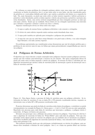 Se voltamos ao nosso problema do retˆngulo podemos adotar como uma regra que: os pixels que
                                            a
constituem os limites da primitiva, isto ´, os que est˜o sobre os seus lados, n˜o s˜o considerados parte
                                         e            a                        a a
da primitiva se o meio-plano deﬁnido pelo lado e que cont´m a primitiva est´ abaixo ou a esquerda do
                                                            e                 a
lado. Ou, mais claramente, os pixels que est˜o sobre os lados (aresta) esquerdo e inferior pertencem a
                                              a
primitiva e ser˜o desenhados, por´m os lados superior e direito n˜o pertencem a primitiva e portanto n˜o
               a                 e                               a                                    a
ser˜o desenhados. Assim, uma aresta vertical compartilhada por dois retˆngulos pertence ao lado que
   a                                                                       a
est´ mais a direita. Sendo que na realidade, blocos dentro de um retˆngulo representam uma intervalo
   a                                                                   a
que ´ fechado a esquerda e embaixo e aberto em cima e a direita.
     e
    Algumas considera¸˜es devem ser feitas sobre esta regra:
                       co

  1. A regra se aplica da mesma forma a pol´
                                           ıgonos arbitr´rios e n˜o somente a retˆngulos.
                                                        a        a               a
  2. O v´rtice do canto inferior esquerdo ainda continua sendo desenhado duas vezes.
        e

  3. A regra pode tamb´m ser aplicada para retˆngulos e pol´
                      e                       a            ıgonos n˜o preenchidos.
                                                                   a
  4. A regra faz com que em cada bloco esteja faltando o seu pixel mais a direita, e em cada retˆngulo
                                                                                                a
     ﬁque faltando o seu lado (aresta) superior.

   Os problemas apresentados nas considera¸˜es acima demonstram que n˜o h´ solu¸˜o perfeita para o
                                           co                          a a       ca
problema de n˜o escrever mais de uma vez linhas que sejam potencialmente compartilhadas por mais de
             a
um pol´
      ıgono.


4.2     Pol´
           ıgonos de Forma Arbitr´ria
                                 a
O algoritmo que vamos discutir a seguir contempla tanto pol´ ıgonos cˆncavos quanto pol´
                                                                     o                  ıgonos convexos,
mesmo que eles tenham auto-intersec¸˜o e buracos em seu interior. Ele opera computando blocos de
                                      ca
pixels que est˜o entre os lados esquerdo e direito do pol´
              a                                          ıgono. O extremo do bloco ´ calculado por um
                                                                                     e
algoritmo incremental que calcula a linha de varredura/lado de intersec¸˜o a partir da intersec¸˜o com a
                                                                       ca                      ca
linha de varredura anterior.




Figura 4.1: Esta ﬁgura ilustra o processo de linha de varredura para um pol´
                                                                           ıgono arbitr´rio. As in-
                                                                                       a
tersec¸˜es da linha de varredura 8 com os lados FA e CD possuem coordenadas inteiras, enquanto as
      co
intersec¸˜es com os lados EF e DE possuem coordenadas reais.
        co

    ´
    E preciso determinar que pixels da linha de varredura est˜o dentro do pol´
                                                             a                  ıgono, e estabelecer os pixels
correspondentes (no exemplo da Figura 4.1, blocos para x = 2 at´ 4 e 9 at´ 13) com seu valor apropriado.
                                                                  e         e
Repetindo este processo para cada linha de varredura que intercepta o pol´       ıgono, o pol´ıgono inteiro ´e
convertido. A Figura 4.2 ilustra este processo.
    Devemos nos preocupar com a deﬁni¸˜o dos pontos extremos do pol´
                                          ca                              ıgono. Uma forma de obtˆ-los ´
                                                                                                       e     e
usar o algoritmo de convers˜o de linhas do “Ponto-M´dio” para cada lado do pol´
                             a                         e                               ıgono. Note que esta
estrat´gia inclui alguns pixels no extremo do pol´
       e                                          ıgono que na realidade n˜o se encontram no pol´
                                                                              a                         ıgono.
Eles foram escolhidos pelo algoritmo de convers˜o matricial de linhas, e s˜o colocados sobre o lado porque
                                                a                         a
est˜o mais pr´ximas a ele.
   a          o
    N˜o podemos desenhar pixels que n˜o perten¸am verdadeiramente ao interior do pol´
      a                                  a        c                                           ıgono, pois po-
demos estar invadindo o dom´   ınio de outro pol´
                                                ıgono. Isto ´, se a linha em quest˜o deﬁne um extremo
                                                             e                        a


                                                     43
 