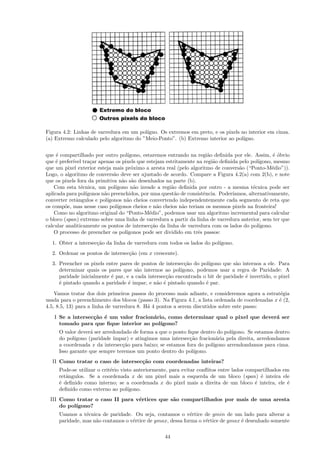 Figura 4.2: Linhas de varredura em um pol´
                                         ıgno. Os extremos em preto, e os pixels no interior em cinza.
(a) Extremo calculado pelo algoritmo do ”Meio-Ponto”. (b) Extremo interior ao pol´ıgno.


que ´ compartilhado por outro pol´
     e                                ıgono, estaremos entrando na regi˜o deﬁnida por ele. Assim, ´ ´bvio
                                                                        a                           eo
que ´ prefer´ tra¸ar apenas os pixels que estejam estritamente na regi˜o deﬁnida pelo pol´
    e       ıvel    c                                                     a                  ıgono, mesmo
que um pixel exterior esteja mais pr´ximo a aresta real (pelo algoritmo de convers˜o (“Ponto-M´dio”)).
                                        o                                           a              e
Logo, o algoritmo de convers˜o deve ser ajustado de acordo. Compare a Figura 4.2(a) com 2(b), e note
                               a
que os pixels fora da primitiva n˜o s˜o desenhados na parte (b).
                                   a a
    Com esta t´cnica, um pol´
                e               ıgono n˜o invade a regi˜o deﬁnida por outro - a mesma t´cnica pode ser
                                         a              a                                 e
aplicada para pol´ıgonos n˜o preenchidos, por uma quest˜o de consistˆncia. Poder´
                          a                               a           e          ıamos, alternativamente,
converter retˆngulos e pol´
              a             ıgonos n˜o cheios convertendo independentemente cada segmento de reta que
                                     a
os comp˜e, mas nesse caso pol´
         o                       ıgonos cheios e n˜o cheios n˜o teriam os mesmos pixels na fronteira!
                                                   a         a
    Como no algoritmo original do “Ponto-M´dio”, podemos usar um algoritmo incremental para calcular
                                                e
o bloco (span) extremo sobre uma linha de varredura a partir da linha de varredura anterior, sem ter que
calcular analiticamente os pontos de intersec¸˜o da linha de varredura com os lados do pol´
                                                ca                                           ıgono.
    O processo de preencher os pol´  ıgonos pode ser dividido em trˆs passos:
                                                                    e

  1. Obter a intersec¸˜o da linha de varredura com todos os lados do pol´
                     ca                                                 ıgono.
  2. Ordenar os pontos de intersec¸˜o (em x crescente).
                                  ca
  3. Preencher os pixels entre pares de pontos de intersec¸˜o do pol´
                                                           ca        ıgono que s˜o internos a ele. Para
                                                                                a
     determinar quais os pares que s˜o internos ao pol´
                                      a                  ıgono, podemos usar a regra de Paridade: A
     paridade inicialmente ´ par, e a cada intersec¸˜o encontrada o bit de paridade ´ invertido, o pixel
                           e                       ca                               e
     ´ pintado quando a paridade ´ impar, e n˜o ´ pintado quando ´ par.
     e                             e           a e                 e

    Vamos tratar dos dois primeiros passos do processo mais adiante, e consideremos agora a estrat´gia
                                                                                                  e
usada para o preenchimento dos blocos (passo 3). Na Figura 4.1, a lista ordenada de coordenadas x ´ (2,
                                                                                                  e
4.5, 8.5, 13) para a linha de varredura 8. H´ 4 pontos a serem discutidos sobre este passo:
                                            a

   I Se a intersec¸˜o ´ um valor fracion´rio, como determinar qual o pixel que dever´ ser
                  ca e                  a                                           a
     tomado para que ﬁque interior ao pol´ ıgono?
     O valor dever´ ser arredondado de forma a que o ponto ﬁque dentro do pol´
                   a                                                         ıgono. Se estamos dentro
     do pol´ıgono (paridade ´
                            ımpar) e atingimos uma intersec¸˜o fracion´ria pela direita, arredondamos
                                                            ca         a
     a coordenada x da intersec¸˜o para baixo; se estamos fora do pol´
                                ca                                   ıgono arrendondamos para cima.
     Isso garante que sempre teremos um ponto dentro do pol´ ıgono.
  II Como tratar o caso de intersec¸˜o com coordenadas inteiras?
                                   ca
     Pode-se utilizar o crit´rio visto anteriormente, para evitar conﬂitos entre lados compartilhados em
                            e
     retˆngulos. Se a coordenada x de um pixel mais a esquerda de um bloco (span) ´ inteira ele
        a                                                                                   e
     ´ deﬁnido como interno; se a coordenada x do pixel mais a direita de um bloco ´ inteira, ele ´
     e                                                                                    e            e
     deﬁnido como externo ao pol´   ıgono.
 III Como tratar o caso II para v´rtices que s˜o compartilhados por mais de uma aresta
                                 e            a
     do pol´
           ıgono?
     Usamos a t´cnica de paridade. Ou seja, contamos o v´rtice de ymin de um lado para alterar a
                e                                           e
     paridade, mas n˜o contamos o v´rtice de ymax, dessa forma o v´rtice de ymax ´ desenhado somente
                    a              e                              e              e

                                                   44
 