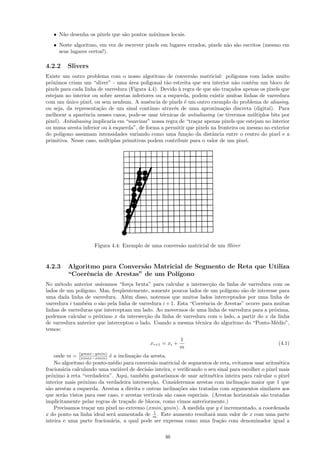 • N˜o desenha os pixels que s˜o pontos m´ximos locais.
      a                         a          a
   • Neste algoritmo, em vez de escrever pixels em lugares errados, pixels n˜o s˜o escritos (mesmo em
                                                                            a a
     seus lugares certos!).

4.2.2    Slivers
Existe um outro problema com o nosso algoritmo de convers˜o matricial: pol´
                                                                a                 ıgonos com lados muito
pr´ximos criam um “sliver” - uma ´rea poligonal t˜o estreita que seu interior n˜o cont´m um bloco de
  o                                 a               a                              a      e
pixels para cada linha de varredura (Figura 4.4). Devido ` regra de que s˜o tra¸ados apenas os pixels que
                                                          a               a     c
estejam no interior ou sobre arestas inferiores ou a esquerda, podem existir muitas linhas de varredura
com um unico pixel, ou sem nenhum. A ausˆncia de pixels ´ um outro exemplo do problema de aliasing,
         ´                                   e              e
ou seja, da representa¸˜o de um sinal cont´
                       ca                    ınuo atrav´s de uma aproxima¸˜o discreta (digital). Para
                                                        e                    ca
melhorar a aparˆncia nesses casos, pode-se usar t´cnicas de antialiasing (se tivermos m´ltiplos bits por
                 e                                e                                       u
pixel). Antialiasing implicaria em “suavizar” nossa regra de “tra¸ar apenas pixels que estejam no interior
                                                                  c
ou numa aresta inferior ou ` esquerda”, de forma a permitir que pixels na fronteira ou mesmo no exterior
                            a
do pol´ıgono assumam intensidades variando como uma fun¸˜o da distˆncia entre o centro do pixel e a
                                                             ca         a
primitiva. Nesse caso, m´ltiplas primitivas podem contribuir para o valor de um pixel.
                         u




                     Figura 4.4: Exemplo de uma convers˜o matricial de um Sliver
                                                       a


4.2.3    Algoritmo para Convers˜o Matricial de Segmento de Reta que Utiliza
                                a
         “Coerˆncia de Arestas” de um Pol´
               e                         ıgono
No m´todo anterior us´vamos “for¸a bruta” para calcular a intersec¸˜o da linha de varredura com os
      e                 a           c                               ca
lados de um pol´ıgono. Mas, freq¨entemente, somente poucos lados de um pol´
                                 u                                          ıgono s˜o de interesse para
                                                                                   a
uma dada linha de varredura. Al´m disso, notemos que muitos lados interceptados por uma linha de
                                   e
varredura i tamb´m o s˜o pela linha de varredura i + 1. Esta “Coerˆncia de Arestas” ocorre para muitas
                 e      a                                         e
linhas de varreduras que interceptam um lado. Ao movermos de uma linha de varredura para a pr´xima,
                                                                                                o
podemos calcular o pr´ximo x da intersec¸˜o da linha de varredura com o lado, a partir do x da linha
                       o                  ca
de varredura anterior que interceptou o lado. Usando a mesma t´cnica do algoritmo do “Ponto-M´dio”,
                                                                e                                e
temos:
                                                           1
                                             xi+1 = xi +                                              (4.1)
                                                           m
               (ymax−ymin)
     onde m = (xmax−xmin) ´ a inclina¸ao da aresta.
                            e          c˜
     No algoritmo do ponto-m´dio para convers˜o matricial de segmentos de reta, evitamos usar aritm´tica
                              e                a                                                       e
fracion´ria calculando uma vari´vel de decis˜o inteira, e veriﬁcando o seu sinal para escolher o pixel mais
        a                       a            a
pr´ximo ` reta “verdadeira”. Aqui, tamb´m gostar´
   o      a                                e         ıamos de usar aritm´tica inteira para calcular o pixel
                                                                          e
interior mais pr´ximo da verdadeira intersec¸˜o. Consideremos arestas com inclina¸˜o maior que 1 que
                 o                            ca                                      ca
s˜o arestas a esquerda. Arestas a direita e outras inclina¸˜es s˜o tratadas com argumentos similares aos
 a                                                         co    a
que ser˜o vistos para esse caso, e arestas verticais s˜o casos especiais. (Arestas horizontais s˜o tratadas
        a                                             a                                         a
implicitamente pelas regras de tra¸ado de blocos, como vimos anteriormente.)
                                   c
     Precisamos tra¸ar um pixel no extremo (xmin, ymin). A medida que y ´ incrementado, a coordenada
                   c                                                         e
                                                1
x do ponto na linha ideal ser´ aumentada de m . Este aumento resultar´ num valor de x com uma parte
                              a                                           a
inteira e uma parte fracion´ria, a qual pode ser expressa como uma fra¸˜o com denominador igual a
                            a                                               ca

                                                    46
 