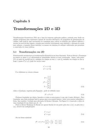 Cap´
   ıtulo 5

Transforma¸˜es 2D e 3D
          co

Transforma¸˜es Geom´tricas (TG) s˜o a base de in´meras aplica¸˜es gr´ﬁcas, podendo estar desde em
            co        e              a               u            co     a
simples programas para representar layouts de circuitos eletrˆnicos; em programas de planejamento de
                                                               o
cidades, onde pode-se usar movimentos de transla¸˜o para colocar os s´
                                                    ca                   ımbolos que deﬁnem edif´  ıcios e
a
´rvores em seus devidos lugares, rota¸˜es para orientar corretamente esses s´
                                     co                                     ımbolos, e altera¸˜o de escala
                                                                                             ca
para adequar o tamanho desses s´  ımbolos; ou mesmo em sistemas de software soﬁsticados que permitem
a constru¸˜o de cenas realistas.
         ca


5.1     Transforma¸˜es em 2D
                  co
Primeiramente estudaremos as transforma¸˜es Geom´tricas em duas dimens˜es. Pode-se efetuar a Transla¸˜o
                                           co       e                    o                            ca
de pontos no plano (x, y) adicionando-se quantidades inteiras as suas coordenadas. Assim, cada ponto
P (x, y) pode ser movido por dx unidades em rela¸˜o ao eixo x, e por dy unidades em rela¸˜o ao eixo y.
                                                 ca                                     ca
Logo, o ponto P (x , y ), pode ser escrito como:


                                            x = x + dx
                                            y = y + dy                                               (5.1)

   E se deﬁnimos os vetores colunas:


                                                     x
                                              P =
                                                     y
                                                     x
                                             P =
                                                     y
                                                     dx
                                             T =                                                     (5.2)
                                                     dy

ent˜o a transla¸˜o, expressa pela Equa¸˜es , pode ser deﬁnida como:
   a           ca                     co

                                               P =P +T                                               (5.3)
    Podemos transladar um objeto, fazendo-o a todos os seus pontos (o que n˜o ´ muito eﬁciente). Para
                                                                            a e
transladar uma linha podemos fazˆ-lo apenas para seus pontos limites e sobre estes pontos redesenhar a
                                  e
linha. Isso tamb´m ´ verdade para altera¸˜es de Escala e Rota¸˜o. Na Figura 5.1 ´ mostrado o efeito de
                 e e                    co                   ca                  e
uma transla¸˜o de um objeto por (3, −4).
             ca
    Pode-se efetuar Mudan¸as de Escala (ou apenas Escala) de um ponto pelo eixo x (sx), ou pelo eixo y
                           c
(sy), atrav´s das multiplica¸˜es:
           e                co


                                              x = sx .x
                                              y = sy .y                                              (5.4)

   Ou em forma matricial:

                                                 x        sx   0    x
                                 P =S·P ⇒             =           ·                                  (5.5)
                                                 y         0   sy   y

                                                     50
 