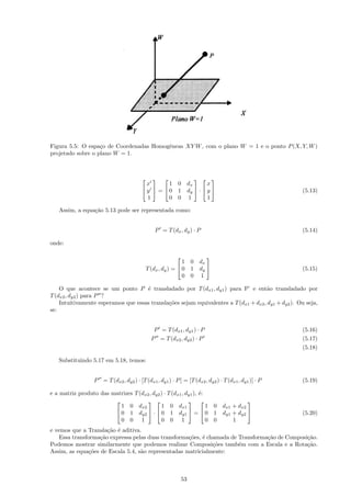 Figura 5.5: O espa¸o de Coordenadas Homogˆneas XY W , com o plano W = 1 e o ponto P (X, Y, W )
                   c                     e
projetado sobre o plano W = 1.



                                                         
                                           x       1 0 dx       x
                                          y  =  0 1 dy  ·  y                                     (5.13)
                                           1       0 0 1        1

   Assim, a equa¸˜o 5.13 pode ser representada como:
                ca


                                                P = T (dx , dy ) · P                                   (5.14)

onde:

                                                                    
                                                              1 0 dx
                                             T (dx , dy ) =  0 1 dy                                  (5.15)
                                                              0 0 1

    O que acontece se um ponto P ´ transladado por T (dx1 , dy1 ) para P’ e ent˜o transladado por
                                     e                                                a
T (dx2 , dy2 ) para P ?
    Intuitivamente esperamos que essas transla¸˜es sejam equivalentes a T (dx1 + dx2 , dy1 + dy2 ). Ou seja,
                                              co
se:


                                                P = T (dx1 , dy1 ) · P                                 (5.16)
                                               P = T (dx2 , dy2 ) · P                                  (5.17)
                                                                                                       (5.18)

   Substituindo 5.17 em 5.18, temos:


                  P = T (dx2 , dy2 ) · [T (dx1 , dy1 ) · P ] = [T (dx2 , dy2 ) · T (dx1 , dy1 )] · P   (5.19)

e a matriz produto das matrizes T (dx2 , dy2 ) · T (dx1 , dy1 ), ´:
                                                                 e
                                                                             
                          1 0 dx2            1 0 dx1                1 0 dx1 + dx2
                         0 1 dy2  ·  0 1 dy1  =  0 1 dy1 + dy2                                   (5.20)
                          0 0 1              0 0 1                  0 0     1
e vemos que a Transla¸˜o ´ aditiva.
                      ca e
   Essa transforma¸˜o expressa pelas duas transforma¸˜es, ´ chamada de Transforma¸˜o de Composi¸˜o.
                   ca                                co e                        ca            ca
Podemos mostrar similarmente que podemos realizar Composi¸˜es tamb´m com a Escala e a Rota¸˜o.
                                                              co       e                       ca
Assim, as equa¸˜es de Escala 5.4, s˜o representadas matricialmente:
               co                  a



                                                              53
 