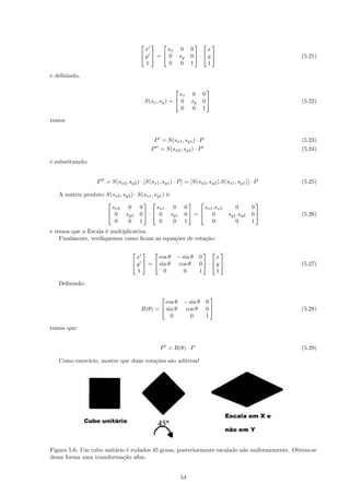                             
                                        x      sx          0      0     x
                                       y  =  0          sy     0 · y                          (5.21)
                                        1       0          0      1     1

e deﬁnindo,

                                                                         
                                                          sx      0     0
                                           S(sx , sy ) =  0      sy    0                          (5.22)
                                                           0      0     1

temos


                                              P = S(sx1 , sy1 ) · P                                 (5.23)
                                             P = S(sx2 , sy2 ) · P                                  (5.24)

e substituindo:


                   P = S(sx2 , sy2 ) · [S(sx1 , sy1 ) · P ] = [S(sx2 , sy2 ).S(sx1 , sy1 )] · P     (5.25)

   A matriz produto S(sx2 , sy2 ) · S(sx1 , sy1 ) ´:
                                                  e
                                                                                           
                      sx2 0 0                sx1 0              0     sx1 .sx2        0       0
                     0 sy2 0  ·  0 sy1                       0 =  0           sy1 .sy2   0    (5.26)
                       0      0 1             0      0          1        0            0       1
e temos que a Escala ´ multiplicativa.
                      e
    Finalmente, veriﬁquemos como ﬁcam as equa¸˜es de rota¸˜o:
                                             co          ca

                                                                        
                                     x       cos θ      − sin θ        0     x
                                    y  =  sin θ       cos θ         0 · y                     (5.27)
                                     1         0           0           1     1

   Deﬁnindo:

                                                                          
                                                 cos θ      − sin θ      0
                                        R(θ) =  sin θ       cos θ       0                         (5.28)
                                                   0           0         1

temos que:


                                                 P = R(θ) · P                                       (5.29)

   Como exerc´
             ıcio, mostre que duas rota¸˜es s˜o aditivas!
                                       co    a




Figura 5.6: Um cubo unit´rio ´ rodados 45 graus, posteriormente escalado n˜o uniformemente. Obtem-se
                        a e                                               a
dessa forma uma transforma¸˜o aﬁm.
                           ca


                                                           54
 