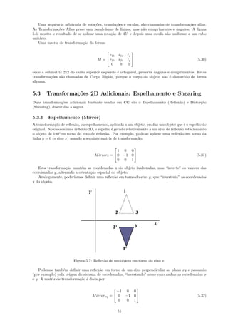Uma sequˆncia arbitr´ria de rota¸oes, transla¸˜es e escalas, s˜o chamadas de transforma¸˜es aﬁns.
             e           a            c˜         co               a                        co
As Transforma¸˜es Aﬁns preservam paralelismo de linhas, mas n˜o comprimentos e ˆngulos. A ﬁgura
               co                                                 a                 a
5.6, mostra o resultado de se aplicar uma rota¸˜o de 45◦ e depois uma escala n˜o uniforme a um cubo
                                              ca                               a
unit´rio.
     a
    Uma matriz de transforma¸˜o da forma:
                              ca

                                                            
                                            r11     r12   tx
                                      M =  r21     r22   ty                                    (5.30)
                                             0       0     1

onde a submatriz 2x2 do canto superior esquerdo ´ ortogonal, preserva ˆngulos e comprimentos. Estas
                                                 e                    a
transforma¸˜es s˜o chamadas de Corpo R´
          co    a                        ıgido, porque o corpo do objeto n˜o ´ distorcido de forma
                                                                            a e
alguma.


5.3     Transforma¸˜es 2D Adicionais: Espelhamento e Shearing
                  co
Duas transforma¸˜es adicionais bastante usadas em CG s˜o o Espelhamento (Reﬂex˜o) e Distor¸˜o
                 co                                   a                       a           ca
(Shearing), discutidas a seguir.

5.3.1    Espelhamento (Mirror)
A transforma¸˜o de reﬂex˜o, ou espelhamento, aplicada a um objeto, produz um objeto que ´ o espelho do
              ca          a                                                               e
original. No caso de uma reﬂex˜o 2D, o espelho ´ gerado relativamente a um eixo de reﬂex˜o rotacionando
                              a                e                                        a
o objeto de 180o em torno do eixo de reﬂex˜o. Por exemplo, pode-se aplicar uma reﬂex˜o em torno da
                                           a                                            a
linha y = 0 (o eixo x) usando a seguinte matriz de transforma¸˜o:
                                                               ca

                                                             
                                                 1 0        0
                                    M irrorv =  0 −1       0                                   (5.31)
                                                 0 0        1

   Esta transforma¸˜o mant´m as coordenadas x do objeto inalteradas, mas “inverte” os valores das
                    ca      e
coordenadas y, alterando a orienta¸˜o espacial do objeto.
                                  ca
   Analogamente, poder´ ıamos deﬁnir uma reﬂex˜o em torno do eixo y, que “inverteria” as coordenadas
                                                a
x do objeto.




                        Figura 5.7: Reﬂex˜o de um objeto em torno do eixo x.
                                         a

    Podemos tamb´m deﬁnir uma reﬂex˜o em torno de um eixo perpendicular ao plano xy e passando
                  e                   a
(por exemplo) pela origem do sistema de coordenadas, “invertendo” nesse caso ambas as coordenadas x
e y. A matriz de transforma¸˜o ´ dada por:
                           ca e

                                                         
                                                  −1 0 0
                                   M irrorxy   =  0 −1 0                                       (5.32)
                                                   0  0 1

                                                    55
 