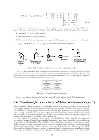                                        
                                                       1   0 x1      sx    0    0       1 0 −x1
         T (x1 , y1 ) · S(sx , sy ) · T (x1 , y1 ) =  0   1 y1  ·  0    sy   0  ·  0 1 −y1  =
                                                       0   0 1        0    0    1       0 0  1
                                                                                                   
                                                                                  sx 0 x1 (1 − sx )
                                                                                 0 sy y1 (1 − sy )    (5.45)
                                                                                   0 0       1

   Suponhamos que desejamos escalar, rotacionar e posicionar a casa mostrada na ﬁgura 5.10, com o
ponto P 1(x1 , y1 ) como o centro da rota¸˜o e da escala. A seq¨ˆncia de transforma¸˜es ﬁca a seguinte:
                                         ca                    ue                  co

  1. Transladar P 1(x1 , y1 ) para a origem;
  2. Efetuar a escala e a rota¸˜o desejadas;
                              ca
  3. Efetuar a transla¸˜o da origem para a nova posi¸˜o P 2(x2 , y2 ), onde a casa deve ser posicionada.
                      ca                            ca

   T (x2 , y2 ) · R(θ) · S(sx , sy ) · T (−x1 , −y1 ) ´ a matriz da Transforma¸˜o composta.
                                                      e                       ca




                    Figura 5.10: Escala e rota¸˜o de uma casa em rela¸˜o ao ponto P1 .
                                              ca                     ca

   Se M 1 e M 2 representam duas transforma¸˜es fundamentais (transla¸˜o, rota¸˜o ou escala), em que
                                              co                      ca       ca
casos M 1 · M 2 = M 2 · M 1? Isto ´, quando suas matrizes de transforma¸˜o comutam? Sabemos que
                                   e                                    ca
geralmente a multiplica¸˜o de matrizes n˜o ´ comutativa. Entretanto ´ f´cil mostrar que nos seguintes
                        ca                a e                       e a
casos especiais esta comutatividade existe (Tabela 5.1).

                                                   m1                 M2
                                                Transla¸˜o
                                                        ca         Transla¸˜o
                                                                          ca
                                                  Escala             Escala
                                                 Rota¸˜o
                                                      ca            Rota¸˜o
                                                                         ca
                                                Escala(s, s)        Rota¸˜o
                                                                         ca

                                      Tabela 5.1: Transforma¸˜es comutativas.
                                                            co

   Nestes casos n˜o precisamos estar atentos a ordem de constru¸˜o da matriz de transforma¸˜o.
                 a                                             ca                         ca


5.6     Transforma¸˜o Janela - Porta de Vis˜o (“Window-to-Viewport”)
                  ca                       a
Alguns sistemas gr´ﬁcos permitem ao programador especiﬁcar primitivas de sa´ em um sistema de
                   a                                                             ıda
coordenadas em ponto-ﬂutuante, chamado de sistema de coordenadas do Mundo Real, usando a unidade
de medida que melhor se adeque ao seu programa de aplica¸˜o (angstrons, microns, metros, anos-luz,
                                                               ca
etc.). O termo Mundo (World ) ´ usado para representar o ambiente interativamente criado ou apresentado
                              e
para o usu´rio. Como as primitivas s˜o especiﬁcadas em coordenadas do mundo, o pacote gr´ﬁco precisa
           a                         a                                                      a
mapear as coordenadas do mundo em coordenadas de tela.
    Uma forma de se efetuar esta transforma¸˜o ´ especiﬁcando uma regi˜o retangular em coordenadas
                                              ca e                         a
do mundo, chamada de janela de coordenadas do mundo, e uma regi˜o retangular correspondente em
                                                                        a
coordenadas de tela, chamada de Porta de Vis˜o (Viewport), em que a janela em coordenadas do mundo
                                               a
real ´ mapeada. A transforma¸˜o que mapeia a janela na porta de vis˜o ´ aplicada a todas as primitivas
     e                       ca                                        a e
de sa´ em coordenadas do mundo, mapeando-as na tela. Este procedimento ´ ilustrado na Figura 5.11.
      ıda                                                                     e
Como pode ser visto pela ﬁgura, se a janela e a porta de vis˜o n˜o possuem a mesma raz˜o largura-altura,
                                                            a a                       a
uma escala n˜o uniforme ´ realizada. Se o programa de aplica¸˜o altera a janela ou a porta de vis˜o,
             a            e                                       ca                                 a

                                                              59
 