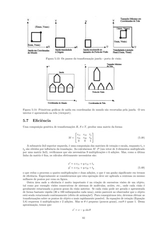 Figura 5.13: Os passos da transforma¸˜o janela - porta de vis˜o.
                                                       ca                       a




Figura 5.14: Primitivas gr´ﬁcas de sa´ em coordenadas do mundo s˜o recortadas pela janela. O seu
                           a          ıda                       a
interior ´ apresentado na tela (viewport).
         e


5.7     Eﬁciˆncia
            e
Uma composi¸˜o gen´rica de transforma¸˜es R, S e T , produz uma matriz da forma:
           ca     e                  co

                                                           
                                            r11    r12   tx
                                      M =  r21    r22   ty                                      (5.48)
                                             0      0     1
    A submatriz 2x2 superior esquerda, ´ uma composi¸˜o das matrizes de rota¸˜o e escala, enquanto tx e
                                         e            ca                    ca
ty s˜o obtidos por inﬂuˆncia da transla¸˜o. Ao calcularmos M · P (um vetor de 3 elementos multiplicado
    a                  e                ca
por uma matriz 3x3), veriﬁcamos que s˜o necess´rias 9 multiplica¸˜es e 6 adi¸˜es. Mas, como a ultima
                                         a       a               co         co                  ´
linha da matriz ´ ﬁxa, os c´lculos efetivamente necess´rios s˜o:
                e          a                          a      a


                                      x = x.r11 + y.r12 + tx
                                      y = x.r21 + y.r22 + ty                                      (5.49)
o que reduz o processo a quatro multiplica¸˜es e duas adi¸˜es, o que ´ um ganho signiﬁcante em termos
                                          co             co            e
de eﬁciˆncia. Especialmente se considerarmos que esta opera¸˜o deve ser aplicada a centenas ou mesmo
       e                                                    ca
milhares de pontos por cena ou ﬁgura.
    Outra ´rea onde a eﬁciˆncia ´ muito importante ´ na cria¸˜o de sucessivas vis˜es de um objeto,
          a                e     e                     e        ca                    o
tal como por exemplo vis˜es consecutivas de sistemas de mol´culas, avi˜es, etc., onde cada vis˜o ´
                          o                                     e            o                      a e
geralmente rotacionada a poucos graus da vis˜o anterior. Se cada vis˜o pode ser gerada e apresentada
                                             a                           a
de forma bastante r´pida (30 a 100 milisegundos cada uma), ent˜o parecer´ ao observador que o objeto
                    a                                            a           a
est´ sendo rotacionado continuamente (efeito de anima¸˜o!). Para conseguirmos isto, devemos efetuar as
   a                                                  ca
transforma¸˜es sobre os pontos do objeto o mais rapidamente poss´
           co                                                      ıvel. As equa¸˜es de rota¸˜o (Equa¸˜o
                                                                                co          ca       ca
5.8) requerem 4 multiplica¸˜es e 2 adi¸˜es. Mas se θ ´ pequeno (poucos graus), cos θ ´ quase 1. Dessa
                          co          co              e                                 e
aproxima¸˜o, temos que:
         ca
                                          x = x − y. sin θ

                                                  61
 