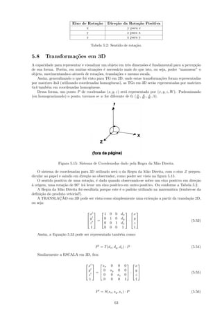 Eixo de Rota¸˜o
                                    ca        Dire¸˜o da Rota¸˜o Positiva
                                                  ca           ca
                               x                        y para z
                               y                        z para x
                               z                        x para y

                                    Tabela 5.2: Sentido de rota¸˜o.
                                                               ca


5.8     Transforma¸˜es em 3D
                  co
A capacidade para representar e visualizar um objeto em trˆs dimens˜es ´ fundamental para a percep¸˜o
                                                          e         o e                           ca
de sua forma. Por´m, em muitas situa¸˜es ´ necess´rio mais do que isto, ou seja, poder “manusear” o
                  e                    co e        a
objeto, movimentando-o atrav´s de rota¸˜es, transla¸˜es e mesmo escala.
                              e         co         co
   Assim, generalizando o que foi visto para TG em 2D, onde estas transforma¸˜es foram representadas
                                                                                co
por matrizes 3x3 (utilizando coordenadas homogˆneas), as TGs em 3D ser˜o representadas por matrizes
                                                e                          a
4x4 tamb´m em coordenadas homogˆneas.
         e                          e
   Dessa forma, um ponto P de coodenadas (x, y, z) ser´ representado por (x, y, z, W ). Padronizando
                                                        a
                                                                x   y   z
(ou homogeneizando) o ponto, teremos se w for diferente de 0, ( W , W , W , 1).




               Figura 5.15: Sistema de Coordenadas dado pela Regra da M˜o Direita.
                                                                       a

   O sistema de coordenadas para 3D utilizado ser´ o da Regra da M˜o Direita, com o eixo Z perpen-
                                                   a                 a
dicular ao papel e saindo em dire¸˜o ao observador, como poder ser visto na ﬁgura 5.15.
                                  ca
   O sentido positivo de uma rota¸˜o, ´ dado quando observando-se sobre um eixo positivo em dire¸˜o
                                   ca e                                                           ca
` origem, uma rota¸˜o de 90◦ ir´ levar um eixo positivo em outro positivo. Ou conforme a Tabela 5.2.
a                   ca          a
   A Regra da M˜o Direita foi escolhida porque este ´ o padr˜o utilizado na matem´tica (lembre-se da
                  a                                   e      a                     a
deﬁni¸˜o do produto vetorial!).
      ca
                 ¸˜
   A TRANSLACAO em 3D pode ser vista como simplesmente uma exten¸˜o a partir da transla¸˜o 2D,
                                                                         ca                  ca
ou seja:

                                  x     1 0 0 dx     x
                                                
                                 y   0 1 0 dy   y 
                                 =            ·                                          (5.53)
                                  z     0 0 1 dz     z
                                  1     0 0 0 1      1
   Assim, a Equa¸˜o 5.53 pode ser representada tamb´m como:
                ca                                 e


                                      P = T (dx , dy , dz ) · P                                (5.54)

   Similarmente a ESCALA em 3D, ﬁca:

                                  x     sx      0     0    0    x
                                                            
                                  y   0       sy    0    0 y 
                                 =                        ·                              (5.55)
                                
                                  z      0      0     sz   0    z
                                  1      0      0     0    1    1


                                      P = S(sx , sy , sz ) · P                                 (5.56)

                                                     63
 