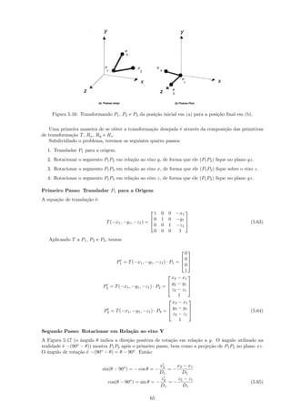 Figura 5.16: Transformando P1 , P2 e P3 da posi¸˜o inicial em (a) para a posi¸˜o ﬁnal em (b).
                                                   ca                            ca


   Uma primeira maneira de se obter a transforma¸˜o desejada ´ atrav´s da composi¸˜o das primitivas
                                                 ca           e     e            ca
de transforma¸˜o T , Rx , Ry e Rz .
             ca
   Subdividindo o problema, teremos os seguintes quatro passos:
  1. Transladar P1 para a origem.
  2. Rotacionar o segmento P1 P2 em rela¸˜o ao eixo y, de forma que ele (P1 P2 ) ﬁque no plano yz.
                                        ca
  3. Rotacionar o segmento P1 P2 em rela¸˜o ao eixo x, de forma que ele (P1 P2 ) ﬁque sobre o eixo z.
                                        ca
  4. Rotacionar o segmento P1 P3 em rela¸˜o ao eixo z, de forma que ele (P1 P3 ) ﬁque no plano yz.
                                        ca

Primeiro Passo: Transladar P1 para a Origem
A equa¸˜o de transla¸˜o ´:
      ca            ca e

                                                       1   0   0 −x1
                                                                    
                                                     0    1   0 −y1 
                              T (−x1 , −y1 , −z1 ) =                                            (5.63)
                                                       0   0   1 −z1
                                                                     
                                                       0   0   0  1
   Aplicando T a P1 , P2 e P3 , temos:

                                                                      0
                                                                      
                                                                     0
                                   P1 = T (−x1 , −y1 , −z1 ) · P1 =  
                                                                      0
                                                                      1
                                                                x2 − x1
                                                                       
                                                               y − y1 
                             P2 = T (−x1 , −y1 , −z1 ) · P2 =  2
                                                                z2 − z1
                                                                        
                                                                   1
                                                                x3 − x1
                                                                       
                                                               y − y1 
                             P3 = T (−x1 , −y1 , −z1 ) · P3 =  3                                (5.64)
                                                                z3 − z1
                                                                        
                                                                   1

Segundo Passo: Rotacionar em Rela¸˜o ao eixo Y
                                 ca
A Figura 5.17 (o ˆngulo θ indica a dire¸˜o positiva de rota¸˜o em rela¸˜o a y. O ˆngulo utilizado na
                  a                    ca                   ca        ca          a
realidade ´ −(90o − θ)) mostra P1 P2 ap´s o primeiro passo, bem como a proje¸˜o de P1 P2 no plano xz.
          e                            o                                    ca
O ˆngulo de rota¸˜o ´ −(90o − θ) = θ − 90o . Ent˜o:
   a             ca e                           a

                                                         x2    x2 − x1
                             sin(θ − 90o ) = − cos θ = −    =−
                                                        D1       D1
                                                         z2    z2 − z1
                               cos(θ − 90o ) = sin θ = −    =−                                   (5.65)
                                                         D1      D1

                                                    65
 