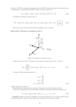 onde D2 = |P1 P2 | ´ o comprimento do segmento de reta P1 P2 . Como as transla¸˜es e rota¸˜es preservam
                   e                                                          co         co
o comprimento, o comprimento de P1 P2 ´ o mesmo de P1 P2 , dessa forma
                                         e


                   D2 = |P1 P2 | = |P1 P2 | =      (x2 − x1 )2 + (y2 − y1 )2 + (z2 − z1 )2                (5.69)

   O resultado da rota¸˜o no terceiro passo ´:
                      ca                    e


                                                                                               0
                                                                                                     
                                                                                            0 
      P2   = Rx (φ) · P2 = Rx (φ) · Ry (θ − 90o ) · P2 = Rx (φ) · Ry (θ − 90o ) · T · P2 =               (5.70)
                                                                                             |P1 P2 |
                                                                                                      
                                                                                               1

   Dessa forma, agora P1 P2 agora est´ sobre (coincidindo) o eixo z positivo.
                                     a

Quarto Passo: Rotacionar em Rela¸˜o ao eixo Z
                                ca




                                 Figura 5.19: Rota¸˜o em rela¸˜o ao eixo z.
                                                  ca         ca

   A ﬁgura 5.19 mostra P1 P2 e P1 P3 ap´s o terceiro passo, com P2 sobre o eixo z e P3 em
                                       o


                             x3
                               
                            y 
                     P3   =  3  = Rx (φ) · Ry (θ − 90o ) · T (−x1 , −y1 , −z1 ) · P3                    (5.71)
                             z3
                              1

   A rota¸˜o ´ dada pelo ˆngulo positivo α, e
         ca e            a


                                                            y3
                                                     cos α =
                                                            D3
                                                            x
                                                     sin α = 3
                                                            D3
                                            D3 =      x3 2 + y3   2                                       (5.72)

P1 P3 ´ trazido para o plano yz.
      e
    Dessa forma, ap´s o quarto passo o resultado ´ alcan¸ado como visto na Figura 5.16(b).
                    o                            e      c
    A matriz de composi¸˜o M ´ a transforma¸˜o necess´ria ` composi¸˜o solicitada na Figura 5.16.
                         ca    e              ca        a   a        ca


                     M = Rx (α) · Rx (φ) · Ry (θ − 90o ) · T (−x1 , −y1 , −z1 ) = R · T                   (5.73)

    Exerc´ıcio: aplique a matriz de composi¸˜o a cada um dos pontos P1 , P2 e P3 para veriﬁcar que P1
                                           ca
´ transformado para a origem, P2 est´ sobre o eixo z positivo e P3 no plano yz positivo.
e                                    a


                                                        67
 
