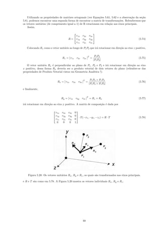 Utilizando as propriedades de matrizes ortogonais (ver Equa¸˜es 5.61, 5.62 e a observa¸˜o da se¸˜o
                                                               co                         ca       ca
5.8), podemos encontrar uma segunda forma de encontrar a matriz de transforma¸˜es. Relembremos que
                                                                                co
os vetores unit´rios (de comprimento igual a 1) de R rotacionam em rela¸˜o aos eixos principais.
               a                                                       ca
    Assim,

                                                                      
                                             r1x         r2x       r3x
                                       R =  r1y         r2y       r3y                            (5.74)
                                             r1z         r2z       r3z

   Colocando Rz como o vetor unit´rio ao longo de P1 P2 que ir´ rotacionar em dire¸˜o ao eixo z positivo,
                                 a                            a                   ca


                                                               T        P1 P2
                                 Rz = [ r1z        r2z   r3z ] =                                   (5.75)
                                                                       |P1 P2 |

   O vetor unit´rio Rx ´ perpendicular ao plano de P1 , P2 e P3 e ir´ rotacionar em dire¸˜o ao eixo
                a       e                                           a                   ca
x positivo, dessa forma Rx deveria ser o produto vetorial de dois vetores do plano (relembre-se das
propriedades de Produto Vetorial vistos em Geometria Anal´
                                                         ıtica !):


                                                         T          P1 P3 × P1 P2
                             Rx = [ r1x      r2x     r3x ] =                                       (5.76)
                                                                   |P1 P3 × P1 P2 |

e ﬁnalmente,

                                                               T
                                 Ry = [ r1x        r2y   r3z ] = Rz × Rx                           (5.77)

ir´ rotacionar em dire¸˜o ao eixo y positivo. A matriz de composi¸˜o ´ dada por
  a                   ca                                         ca e


                           r1x   r2x   r3x     0
                                                
                          r1y   r2y   r3y     0
                                                  · T (−x1 , −y1 , −z1 ) = R · T                  (5.78)
                           r1z   r2z   r3z     0
                         
                            0     0     0      1




    Figura 5.20: Os vetores unit´rios Rx , Ry e Rz , os quais s˜o transformados nos eixos principais.
                                a                              a

e R e T s˜o como em 5.78. A Figura 5.20 mostra os vetores individuais Rx , Ry e Rz .
         a




                                                         68
 