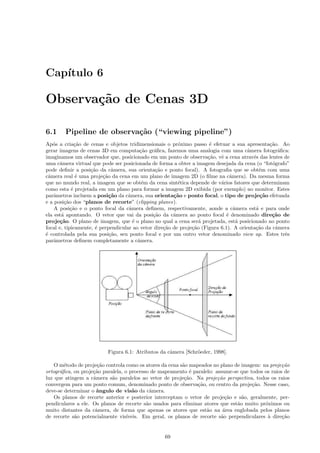 Cap´
   ıtulo 6

Observa¸˜o de Cenas 3D
       ca

6.1     Pipeline de observa¸˜o (“viewing pipeline”)
                           ca
Ap´s a cria¸˜o de cenas e objetos tridimensionais o pr´ximo passo ´ efetuar a sua apresenta¸˜o. Ao
   o          ca                                         o             e                       ca
gerar imagens de cenas 3D em computa¸˜o gr´ﬁca, fazemos uma analogia com uma cˆmera fotogr´ﬁca:
                                         ca    a                                       a            a
imaginamos um observador que, posicionado em um ponto de observa¸˜o, vˆ a cena atrav´s das lentes de
                                                                      ca   e             e
uma cˆmera virtual que pode ser posicionada de forma a obter a imagem desejada da cena (o “fot´grafo”
       a                                                                                         o
pode deﬁnir a posi¸˜o da cˆmera, sua orienta¸˜o e ponto focal). A fotograﬁa que se obt´m com uma
                    ca       a                 ca                                           e
cˆmera real ´ uma proje¸˜o da cena em um plano de imagem 2D (o ﬁlme na cˆmera). Da mesma forma
 a             e         ca                                                     a
que no mundo real, a imagem que se obt´m da cena sint´tica depende de v´rios fatores que determinam
                                          e              e                 a
como esta ´ projetada em um plano para formar a imagem 2D exibida (por exemplo) no monitor. Estes
            e
parˆmetros incluem a posi¸˜o da cˆmera, sua orienta¸˜o e ponto focal, o tipo de proje¸˜o efetuada
    a                       ca      a                  ca                                   ca
e a posi¸˜o dos “planos de recorte” (clipping planes).
         ca
    A posi¸˜o e o ponto focal da cˆmera deﬁnem, respectivamente, aonde a cˆmera est´ e para onde
            ca                      a                                             a       a
ela est´ apontando. O vetor que vai da posi¸˜o da cˆmera ao ponto focal ´ denominado dire¸˜o de
       a                                      ca       a                      e                 ca
proje¸˜o. O plano de imagem, que ´ o plano no qual a cena ser´ projetada, est´ posicionado no ponto
       ca                             e                           a                a
focal e, tipicamente, ´ perpendicular ao vetor dire¸˜o de proje¸˜o (Figura 6.1). A orienta¸˜o da cˆmera
                      e                            ca          ca                         ca       a
´ controlada pela sua posi¸˜o, seu ponto focal e por um outro vetor denominado view up. Estes trˆs
e                           ca                                                                        e
parˆmetros deﬁnem completamente a cˆmera.
    a                                   a




                          Figura 6.1: Atributos da cˆmera [Schr¨eder, 1998].
                                                    a          o

    O m´todo de proje¸˜o controla como os atores da cena s˜o mapeados no plano de imagem: na proje¸˜o
        e             ca                                  a                                        ca
ortogr´ﬁca, ou proje¸˜o paralela, o processo de mapeamento ´ paralelo: assume-se que todos os raios de
      a             ca                                        e
luz que atingem a cˆmera s˜o paralelos ao vetor de proje¸˜o. Na proje¸˜o perspectiva, todos os raios
                    a       a                              ca           ca
convergem para um ponto comum, denominado ponto de observa¸˜o, ou centro da proje¸˜o. Nesse caso,
                                                                ca                    ca
deve-se determinar o ˆngulo de vis˜o da cˆmera.
                     a                a      a
    Os planos de recorte anterior e posterior interceptam o vetor de proje¸˜o e s˜o, geralmente, per-
                                                                            ca    a
pendiculares a ele. Os planos de recorte s˜o usados para eliminar atores que est˜o muito pr´ximos ou
                                           a                                    a           o
muito distantes da cˆmera, de forma que apenas os atores que est˜o na ´rea englobada pelos planos
                     a                                              a      a
de recorte s˜o potencialmente vis´
            a                      ıveis. Em geral, os planos de recorte s˜o perpendiculares ` dire¸˜o
                                                                          a                  a     ca


                                                  69
 