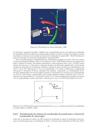 Figura 6.3: Movimentos de cˆmera [Schr¨eder, 1998].
                                                    a          o


de observa¸˜o, ou plano de proje¸˜o, ´ deﬁnido, que ´ perpendicular ao eixo z do sistema de coordenadas
           ca                    ca e                 e
de visualiza¸˜o VCS (esse plano faz o papel do plano do ﬁlme na cˆmera virtual). Em seguida, ´ preciso
            ca                                                      a                           e
transformar a descri¸˜o da cena dada no sistema de coordenadas do mundo (WC - World Coordinates)
                    ca
para uma descri¸˜o no sistema de coordenadas de observa¸˜o VCS.
                ca                                         ca
    Mas, como determinamos o VCS? Inicialmente, estabelecemos a origem do sistema. Para isso, usamos
um ponto inicialmente deﬁnido no WC, o View Reference Point - VRP. Podemos pensar nesse ponto como
sendo a posi¸˜o da cˆmera. Em seguida, selecionamos a dire¸˜o positiva para o eixo z do VCS (vamos
             ca      a                                         ca
denotar esse eixo por zv ), bem como a orienta¸˜o do plano de observa¸˜o, especiﬁcando o vetor normal
                                                ca                       ca
ao plano de observa¸˜o, N . Finalmente, deﬁnimos a dire¸˜o do eixo y do VCS (yv ) especiﬁcando-se um
                    ca                                    ca
vetor V (View Up). Obviamente, V deve ser perpendicular a N . Pode ser dif´ para o programador
                                                                                 ıcil
determinar V exatamente de forma a satisfazer essa condi¸˜o. Tipicamente, as transforma¸˜es de ob-
                                                             ca                              co
serva¸˜o implementadas nos pacotes gr´ﬁcos ajustam V projetando-o em um plano que ´ perpendicular
     ca                                 a                                                e
ao vetor N : dessa forma, o programador pode escolher qualquer dire¸˜o conveniente para o vetor V ,
                                                                          ca
desde que n˜o seja paralela ` N . A partir dos vetores N e V , o pacote gr´ﬁco pode computar um terceiro
            a                a                                             a
vetor U , perpendicular a ambos, que deﬁne a dire¸˜o para o eixo xv do VCS (veja Figuras 6.4 e 6.5).
                                                   ca




Figura 6.4: Um VCS baseado na regra da m˜o direita com xv , yv e zv .relativos ao sistema de coordenadas
                                        a
do mundo [Hearn and Baker, 1994].


6.2.2    Transforma¸˜o do sistema de coordenadas do mundo para o sistema de
                   ca
         coordenadas de observa¸˜o
                               ca
Antes que as descri¸˜es do objeto (em WC) possam ser projetadas no plano de observa¸˜o, elas preci-
                   co                                                              ca
sam ser transformadas para as coordenadas do VCS. A convers˜o das coordenadas de WC para VCS ´
                                                           a                                      e


                                                  71
 